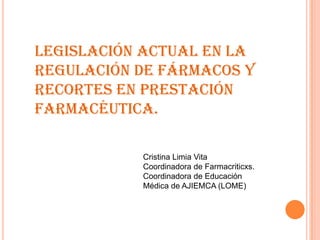 Legislación actual en la
regulación de fármacos y
recortes en prestación
farmacéutica.
Cristina Limia Vita
Coordinadora de Farmacriticxs.
Coordinadora de Educación
Médica de AJIEMCA (LOME)
 