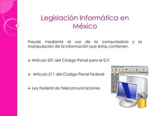 Legislación Informática en
México
Fraude mediante el uso de la computadora y la
manipulación de la información que éstas contienen.
 Artículo 231 del Código Penal para el D.F.
 Articulo 211 del Código Penal Federal
 Ley Federal de Telecomunicaciones
 