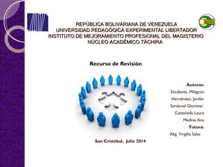 REPÚBLICA BOLIVARIANA DE VENEZUELAREPÚBLICA BOLIVARIANA DE VENEZUELA
UNIVERSIDAD PEDAGÓGICA EXPERIMENTAL LIBERTADORUNIVERSIDAD PEDAGÓGICA EXPERIMENTAL LIBERTADOR
INSTITUTO DE MEJORAMIENTO PROFESIONAL DEL MAGISTERIOINSTITUTO DE MEJORAMIENTO PROFESIONAL DEL MAGISTERIO
NÚCLEO ACADÉMICO TÁCHIRANÚCLEO ACADÉMICO TÁCHIRA
Autoras:
Escalante, Milagros
Hernández, Jenifer
Sandoval Glorimar.
Castañeda Laura
Medina Ana
Tutora:
Abg. Virgilia Salas
San Cristóbal, Julio 2014
Recurso de Revisión
 