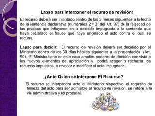 Lapso para interponer el recurso de revisión:
El recurso deberá ser intentado dentro de los 3 meses siguientes a la fecha
de la sentencia declarativa (numerales 2 y 3 del Art. 97) de la falsedad de
las pruebas que influyeron en la decisión impugnada a la sentencia que
haya declarado el fraude que haya originado el acto contra el cual se
recurre.
Lapso para decidir: El recurso de revisión deberá ser decidido por el
Ministerio dentro de los 30 días hábiles siguientes a la presentación (Art.
99). El Ministro tiene en este caso amplios poderes de decisión con vista a
los nuevos elementos de apreciación y podrá acoger o rechazar los
recursos impuestos, o revocar o modificar el acto impugnado.
El recurso se interpondrá ante el Ministerio respectivo, el requisito de
firmeza del acto para ser admisible el recurso de revisión, se refiere a la
vía administrativa y no procesal.
¿Ante Quién se Interpone El Recurso?
 