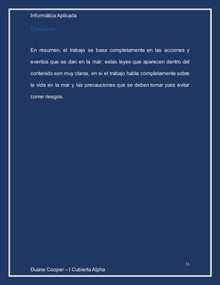 Informática Aplicada
11
Duane Cooper – I Cubierta Alpha
Conclusión
En resumen, el trabajo se basa completamente en las acciones y
eventos que se dan en la mar; estas leyes que aparecen dentro del
contenido son muy claras, en si el trabajo habla completamente sobre
la vida en la mar y las precauciones que se deben tomar para evitar
correr riesgos.
 
