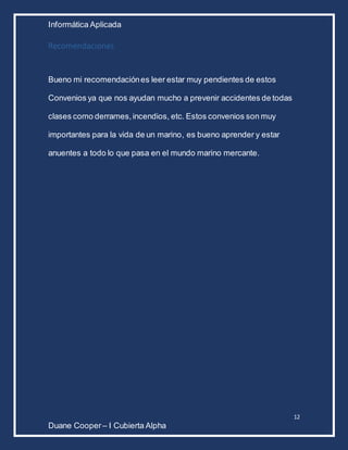 Informática Aplicada
12
Duane Cooper – I Cubierta Alpha
Recomendaciones
Bueno mi recomendaciónes leer estar muy pendientes de estos
Convenios ya que nos ayudan mucho a prevenir accidentes de todas
clases como derrames,incendios, etc. Estos convenios son muy
importantes para la vida de un marino, es bueno aprender y estar
anuentes a todo lo que pasa en el mundo marino mercante.
 