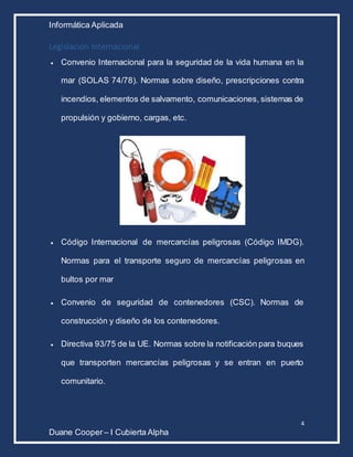 Informática Aplicada
4
Duane Cooper – I Cubierta Alpha
Legislación Internacional
 Convenio Internacional para la seguridad de la vida humana en la
mar (SOLAS 74/78). Normas sobre diseño, prescripciones contra
incendios, elementos de salvamento, comunicaciones, sistemas de
propulsión y gobierno, cargas, etc.
 Código Internacional de mercancías peligrosas (Código IMDG).
Normas para el transporte seguro de mercancías peligrosas en
bultos por mar
 Convenio de seguridad de contenedores (CSC). Normas de
construcción y diseño de los contenedores.
 Directiva 93/75 de la UE. Normas sobre la notificación para buques
que transporten mercancías peligrosas y se entran en puerto
comunitario.
 