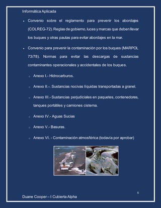 Informática Aplicada
6
Duane Cooper – I Cubierta Alpha
 Convenio sobre el reglamento para prevenir los abordajes
(COLREG-72).Reglas de gobierno,luces y marcas que debenllevar
los buques y otras pautas para evitar abordajes en la mar.
 Convenio para prevenir la contaminación por los buques (MARPOL
73/78). Normas para evitar las descargas de sustancias
contaminantes operacionales y accidentales de los buques.
o Anexo I.- Hidrocarburos.
o Anexo II.-. Sustancias nocivas líquidas transportadas a granel.
o Anexo III.- Sustancias perjudiciales en paquetes, contenedores,
tanques portátiles y camiones cisterna.
o Anexo IV.- Aguas Sucias
o Anexo V.- Basuras.
o Anexo VI. - Contaminación atmosférica (todavía por aprobar)
 