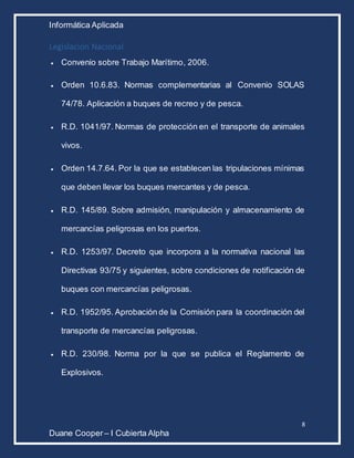 Informática Aplicada
8
Duane Cooper – I Cubierta Alpha
Legislación Nacional
 Convenio sobre Trabajo Marítimo, 2006.
 Orden 10.6.83. Normas complementarias al Convenio SOLAS
74/78. Aplicación a buques de recreo y de pesca.
 R.D. 1041/97. Normas de protección en el transporte de animales
vivos.
 Orden 14.7.64. Por la que se establecen las tripulaciones mínimas
que deben llevar los buques mercantes y de pesca.
 R.D. 145/89. Sobre admisión, manipulación y almacenamiento de
mercancías peligrosas en los puertos.
 R.D. 1253/97. Decreto que incorpora a la normativa nacional las
Directivas 93/75 y siguientes, sobre condiciones de notificación de
buques con mercancías peligrosas.
 R.D. 1952/95. Aprobación de la Comisión para la coordinación del
transporte de mercancías peligrosas.
 R.D. 230/98. Norma por la que se publica el Reglamento de
Explosivos.
 