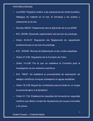 Informática Aplicada
9
Duane Cooper – I Cubierta Alpha
 Ley 60/62. Regula lo relativo a las extracciones de restos hundidos,
hallazgos de material en el mar, el remolque y los auxilios y
salvamento en la mar.
 Decreto 984/67. Reglamento para la aplicación de la Ley 60/62
 R.D. 393/96. Desarrollo reglamentario del servicio de practicaje.
 Orden 20.02.97. Regulación del Reglamento de capacitación
profesional para el servicio de practicaje.
 R.D. 1835/83. Normas de balizamiento en las costas españolas.
 Orden 27.2.96. Regulación de la Comisión de Faros.
 Orden 14.4.88. Por la que se establece la Comisión para la
investigación de los siniestros marítimos.
 R.D. 799/81. Se establece el procedimiento de autorización de
trabajos científicos a buques extranjeros en aguas españolas.
 Orden 18.2.88. Regula las condiciones para el enrole en un buque
de personal ajeno a la tripulación.
 Orden 31.7.92. Establece los requisitos de formación en seguridad
marítima que deben cumplir las tripulaciones de buques mercantes
y de pesca.
 