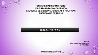 UNIVERSIDAD FERMIN TORO
VICE RECTORADO ACADEMICO
FACULTAD DE CIENCIAS JURIDICAS Y POLITICAS
ESCUELA DE DERECHO
AUTOR:
ANA CAROLINA GONZALEZ
CI. V-11786614
BARQUISIMETO; JUNIO 2016
TEMAS 14 Y 15
 