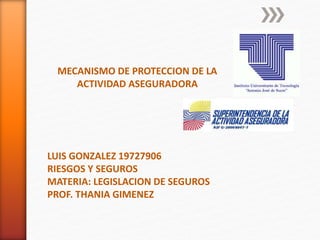 MECANISMO DE PROTECCION DE LA
ACTIVIDAD ASEGURADORA
LUIS GONZALEZ 19727906
RIESGOS Y SEGUROS
MATERIA: LEGISLACION DE SEGUROS
PROF. THANIA GIMENEZ
 