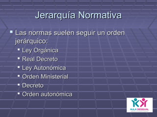Jerarquía NormativaJerarquía Normativa
 Las normas suelen seguir un ordenLas normas suelen seguir un orden
jerárquico:jerárquico:
 Ley OrgánicaLey Orgánica
 Real DecretoReal Decreto
 Ley AutonómicaLey Autonómica
 Orden MinisterialOrden Ministerial
 DecretoDecreto
 Orden autonómicaOrden autonómica
 