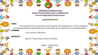 UNIVERSIDADNACIONALDE LOJA
FACULTADDE EDUCACIÓN,EL ARTEY LA COMUNICACIÓN
Carrerade PsicologíaInfantily Educación Parvularia
LEGISLACIÓNEDUCATIVA
TEMA:
Comentarios de los artículos seleccionados del Reglamento a la ley Orgánica
de discapacidades Capítulo III de los derechos de las personas con discapacidad.
NOMBRE:
Luz Verónica Sánchez.
DOCENTE:
Mg. Sc. Bernardino Acaro Camacho
Mayo – Septiembre
2020
 