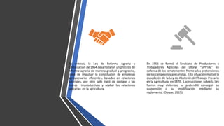 En síntesis, la Ley de Reforma Agraria y
Colonización de 1964 desarrollaron un proceso de
reforma agraria de manera gradual y progresiva,
trató de impulsar la constitución de empresas
agropecuarias eficientes, basadas en relaciones
salariales, por otro lado trató de castigar a las
tierras improductivas y acabar las relaciones
precarias en la agricultura.
En 1966 se formó el Sindicato de Productores y
Trabajadores Agrícolas del Litoral “SIPPTAL” en
defensa de los terratenientes frente a las pretensiones
de los campesinos precaristas. Esta situación motivó la
expedición de la Ley de Abolición del Trabajo Precario
en la Agricultura, en 1970. Las reacciones sobre la Ley
fueron muy violentas, se pretendió conseguir su
suspensión o su modificación mediante su
reglamento, (Duque, 2015).
 