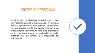 • El 11 de Julio de 1964 dice que se formó la Ley
de Reforma Agraria y Colonización en nuestro
criterio ayuda mucho a los grandes productores
ya que gracias a esta ley ayuda eliminar a los
huasipungo y los yanas ya que ellos explotaban
a los campesinos para la producción agrícola,
también esta ley conlleva a la integración del
minifundio.
 