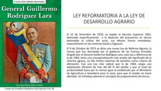 LEY REFORMATORIA A LA LEY DE
DESARROLLO AGRARIO
El 15 de Diciembre de 1970, se expide el Decreto Supremo 1001,
destinado específicamente a la abolición del precarismo en tierras
destinadas al cultivo del arroz, sus efectos fueron inmediatos,
especialmente en los cantones Daule y Yaguachi.
El 9 de Octubre de 1973 se dicta una nueva Ley de Reforma Agraria, la
misma que fue decretada por el gobierno de las Fuerzas Armadas
dirigido por el General Guillermo Rodríguez Lara, esta Ley a diferencia de
la de 1964, tenía una conceptualización más amplia del significado de la
reforma agraria, no fijó límites máximos de tamaños como criterio de
afectación. Fue una Ley más radical que la de 1964, exigía una
explotación eficiente de más del 80 % del predio y que el nivel de
productividad fuera por lo menos igual al establecido por el Ministerio
de Agricultura y Ganadería para la zona, para que el predio no fuese
afectado. Se introdujo además el concepto de acaparamiento de tierras.
 
