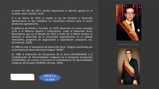 A partir del año de 1977, perdió importancia la reforma agraria en el
Ecuador como cuestión social.
El 6 de Marzo de 1979 se expide la Ley de Fomento y Desarrollo
Agropecuario, la que establece un mecanismo decisivo para el sector
productivo agropecuario.
El gobierno de Roldós y Hurtado, en 1979, desarrolla un nuevo concepto
junto a la Reforma Agraria y Colonización, surge el Desarrollo Rural.
Recordemos que en la década de 1950 a través de la Misión Andina se
fomentó el desarrollo de la comunidad especialmente en el callejón
interandino, programa de organización y capacitación campesina, etc,
(Eumed.net, 2018).
El 1980 se creó el Subsistema de Desarrollo Rural Integral coordinado por
la Secretaría de Desarrollo Rural Integral “SEDRI”
En 1986 la Federación de Campesinos de la Sierra (ECUARUNARI) y la
Confederación de Nacionalidades Indígenas de la Amazonía Ecuatoriana
(CONFENAIE), de unieron y formaron la Confederación de Nacionalidades
indígenas del Ecuador (CONAIE), (Arrobo, 2004).
ENLACE A
LA WEB
 