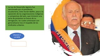 • La Ley de Desarrollo Agrario fue
sancionada por el presidente
ecuatoriano, Sixto Durán-Ballén, pese a la
oposición de las organizaciones indígenas
y campesinas del país, que iniciaron una
serie de protestas en busca de su
derogación, las cuales amenazan con
generalizarse tras el respaldo de los
sindicatos urbanos.
ENLACE A
LA WEB
 