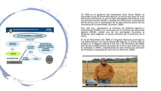 En 1994 en el gobierno del Arquitecto Sixto Durán Ballén se
promulgó la Ley de Desarrollo Agrario, la misma que puso fin a los
esfuerzos reformistas, la que ha sido catalogada como liberal. Esta
Ley permite vender, dividir o cambiar las estructuras comunitarias
de las tierras con la aprobación de las dos terceras partes de los
miembros de la comunidad, (Guzman, 2004).
Con esta Ley desaparece el Instituto de Reforma Agraria y
Colonización (IERAC) y es sustituido por el Instituto de Desarrollo
Agrario (INDA), siendo una de sus principales funciones la
titulación para legalizar la actual situación de la tenencia de la
tierra.
El 23 de Noviembre del 2000 el Congreso Nacional promulgó la
Ley Reformatorio a la Ley de Desarrollo Agrario, la misma que se
publicó en el Registro Oficial # 216 del 1 de Diciembre del 2000,
que faculta al INDA realizar el avalúo de la tierra que antes por Ley
lo realizaba la DINAC, simplificando de esta manera los procesos
de titulación y expropiación de la tierra. (Guzman, 2004)
 