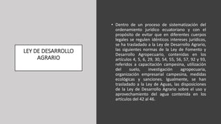 LEY DE DESARROLLO
AGRARIO
• Dentro de un proceso de sistematización del
ordenamiento jurídico ecuatoriano y con el
propósito de evitar que en diferentes cuerpos
legales se regulen idénticos intereses jurídicos,
se ha trasladado a la Ley de Desarrollo Agrario,
las siguientes normas de la Ley de Fomento y
Desarrollo Agropecuario, contenidas en los
artículos 4, 5, 6, 29, 30, 54, 55, 56, 57, 92 y 93,
referidos a capacitación campesina, utilización
del suelo, investigación agropecuaria,
organización empresarial campesina, medidas
ecológicas y sanciones. Igualmente, se han
trasladado a la Ley de Aguas, las disposiciones
de la Ley de Desarrollo Agrario sobre el uso y
aprovechamiento del agua contenida en los
artículos del 42 al 46.
 