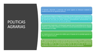 POLITICAS
AGRARIAS
El fomento, desarrollo y protección del sector agrario se efectuará mediante el
establecimiento de las siguientes políticas:
De capacitación integral al indígena, al montubio, al afro ecuatoriano y al campesino en
general, para que mejore sus conocimientos relativos a la aplicación de los mecanismos
de preparación del suelo, de cultivo, cosecha, comercialización, procesamiento y en
general, de aprovechamiento de recursos agrícolas.
De preparación al agricultor y al empresario agrícola, para el aprendizaje de las técnicas
modernas y adecuadas relativas a la eficiente y racional administración de las unidades
de producción a su cargo.
De implementación de seguros de crédito para el impulso de la actividad agrícola en
todas las regiones del país.
De organización de un sistema nacional de comercialización interna y externa de la
producción agrícola, que elimine las distorsiones que perjudican al pequeño productor,
y permita satisfacer los requerimientos internos de consumo de la población
ecuatoriana, así como las exigencias externas del mercado de exportación.
 