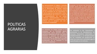 POLITICAS
AGRARIAS
De reconocimiento al indígena, montubio,
afro ecuatoriano y al trabajador del campo,
de la oportunidad de obtener mejores
ingresos a través de retribuciones acordes
con los resultados de una capacitación en
la técnica agrícola de preparación, cultivo y
aprovechamiento de la tierra o a través de
la comercialización de sus propios
productos, individualmente o en forma
asociativa mediante el establecimiento de
políticas que le otorguen una real y
satisfactoria rentabilidad.
De garantía a los factores que intervienen en la
actividad agraria para el pleno ejercicio del
derecho a la propiedad individual y colectiva de la
tierra, a su normal y pacífica conservación y a su
libre transferencia, sin menoscabo de la seguridad
de la propiedad comunitaria ni más limitaciones
que las establecidas taxativamente en la presente
Ley. Se facilitará de manera especial el derecho de
acceder a la titulación de la tierra. La presente Ley
procurará otorgar la garantía de seguridad en la
tenencia individual y colectiva de la tierra, y busca
el fortalecimiento de la propiedad comunitaria
orientada con criterio empresarial y de producción
ancestral.
De minimizar los riesgos propios en los
resultados de la actividad agraria,
estableciendo como garantía para la
equitativa estabilidad de ella, una política
tendiente a procurar las condiciones
necesarias para la vigencia de la libre
competencia, a fin de que exista seguridad,
recuperación de la inversión y una
adecuada rentabilidad.
De estímulo a las inversiones y
promoción a la transferencia de
recursos financieros destinados al
establecimiento y al fortalecimiento
de las unidades de producción en
todas las áreas de la actividad agraria
especificadas en el artículo .
 