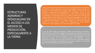 ESTRUCTURAS
AGRARIAS Y
DESIGUALDAD EN
EL ACCESO A LOS
MEDIOS DE
PRODUCCIÓN,
ESPECIALMENTE A
LA TIERRA
A pesar de que podríamos argüir que existe una multiplicidad de características
que definen al sector agrario en un país tan heterogéneo como el Ecuador, sin
embargo, es indiscutible que la principal sigue siendo la existencia de unas
estructuras agropecuarias desequilibradas e inequitativas. Como es bien
conocido, en el Ecuador desde mediados de los años sesenta del siglo XX hasta
la actualidad, las estructuras agrarias han sufrido el impacto de la intervención
estatal mediante sendas leyes que promovían reformas agrarias en 1964 (Ley
de Reforma Agraria y de Colonización) y en 1973 (Ley de Reforma Agraria), y de
la importante modificación de la política agraria de estructuras producida
durante los años noventa al albor de la implementación de las políticas
neoliberales en este campo (Ley de Desarrollo Agrario de 1994)
La Ley de 1994 rompe ese esquema y define como objetivo primordial la
eliminación de los obstáculos legales/institucionales que impiden la inserción
del conjunto del sector en el capitalismo agroalimentario internacional, lo que
supone situar a las “leyes del mercado” y a la “competitividad” como los
elementos nucleares de las políticas agrarias. Sin embargo, o como
consecuencia buscada de las mismas, después de estas cuatro largas décadas
de intervención pública, la realidad de las estructuras agrarias en el Ecuador
sigue siendo profundamente injusta, (García, 2006).
 