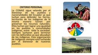 CRITERIO PERSONAL
La CONAIE sigue velando por el
bienestar de los pueblos y
nacionalidades del Ecuador ya que
luchan para defender las tierras,
territorios de los indígenas de la
misma manera luchan por
preservar los recursos naturales.
Ellos luchan por lograr una igualdad
en los pueblos y comunidades
indígenas, entre toda la sociedad.
Siempre lucharon para terminar
con los latifundios ya que abusaban
de los indígenas. Esta organización
de indígenas siempre está luchando
por el bienestar de nuestros
pueblos.
 