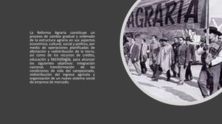 La Reforma Agraria constituye un
proceso de cambio gradual y ordenado
de la estructura agraria en sus aspectos
económico, cultural, social y político, por
medio de operaciones planificadas de
afectación y redistribución de la tierra,
así como de los recursos de crédito,
educación y tecnología, para alcanzar
los siguientes objetivos: integración
nacional, transformación de las
condiciones de vida del campesinado,
redistribución del ingreso agrícola y
organización de un nuevo sistema social
de empresa de mercado.
 