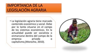 IMPORTANCIA DE LA
LEGISLACIÓN AGRARIA
• La legislación agraria tiene marcado
contenido económico y social. Debe
por lo tanto situarse en el campo
de los sistemas económicos. En la
actualidad puede ser socialista o
enmarcarse dentro del campo de la
empresa privada o
capitalismo,(Morocho, 2010).
 