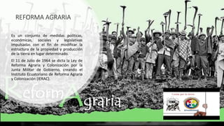 REFORMA AGRARIA
Es un conjunto de medidas políticas,
económicas, sociales y legislativas
impulsadas con el fin de modificar la
estructura de la propiedad y producción
de la tierra en lugar determinado.
El 11 de Julio de 1964 se dicta la Ley de
Reforma Agraria y Colonización por la
Junta Militar de Gobierno, creando el
Instituto Ecuatoriano de Reforma Agraria
y Colonización (IERAC).
 