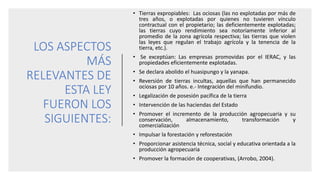 LOS ASPECTOS
MÁS
RELEVANTES DE
ESTA LEY
FUERON LOS
SIGUIENTES:
• Tierras expropiables: Las ociosas (las no explotadas por más de
tres años, o explotadas por quienes no tuvieren vínculo
contractual con el propietario; las deficientemente explotadas;
las tierras cuyo rendimiento sea notoriamente inferior al
promedio de la zona agrícola respectiva; las tierras que violen
las leyes que regulan el trabajo agrícola y la tenencia de la
tierra, etc.).
• Se exceptúan: Las empresas promovidas por el IERAC, y las
propiedades eficientemente explotadas.
• Se declara abolido el huasipungo y la yanapa.
• Reversión de tierras incultas, aquellas que han permanecido
ociosas por 10 años. e.- Integración del minifundio.
• Legalización de posesión pacífica de la tierra
• Intervención de las haciendas del Estado
• Promover el incremento de la producción agropecuaria y su
conservación, almacenamiento, transformación y
comercialización
• Impulsar la forestación y reforestación
• Proporcionar asistencia técnica, social y educativa orientada a la
producción agropecuaria
• Promover la formación de cooperativas, (Arrobo, 2004).
 