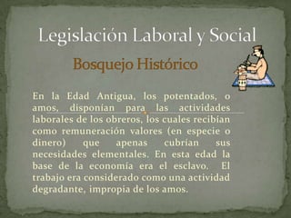 Legislación Laboral y Social Bosquejo Histórico En la Edad Antigua, los potentados, o amos, disponían para las actividades laborales de los obreros, los cuales recibían como remuneración valores (en especie o dinero) que apenas cubrían sus necesidades elementales. En esta edad la base de la economía era el esclavo.  El trabajo era considerado como una actividad degradante, impropia de los amos. 