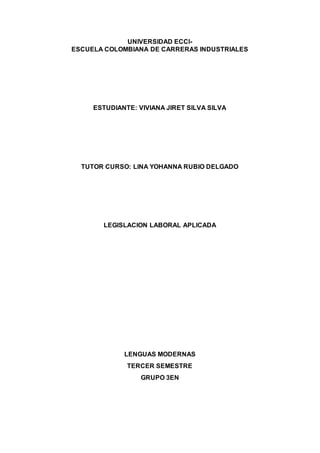 UNIVERSIDAD ECCI-
ESCUELA COLOMBIANA DE CARRERAS INDUSTRIALES
ESTUDIANTE: VIVIANA JIRET SILVA SILVA
TUTOR CURSO: LINA YOHANNA RUBIO DELGADO
LEGISLACION LABORAL APLICADA
LENGUAS MODERNAS
TERCER SEMESTRE
GRUPO 3EN
 