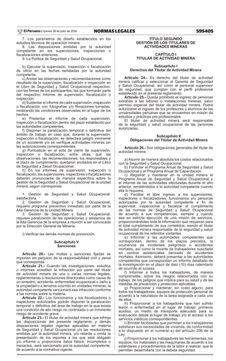 595405NORMAS LEGALESJueves 28 de julio de 2016El Peruano /
7. Los parámetros de diseño establecidos en los
estudios técnicos de operación minera.
8. Las disposiciones emitidas por la autoridad
competente en las supervisiones, inspecciones o
fiscalizaciones anteriores.
9. La Política de Seguridad y Salud Ocupacional.
b) Ejecutar la supervisión, inspección o fiscalización
de oficio en las fechas señaladas por la autoridad
competente.
c) Anotar las observaciones y recomendaciones como
resultado de la supervisión, fiscalización o inspección en
el Libro de Seguridad y Salud Ocupacional respectivo,
con las firmas de los participantes, las que formarán parte
del respectivo informe de supervisión, fiscalización o
inspección.
d) Sustentar el informe de cada supervisión, inspección
o fiscalización con fotografías y/o filmaciones tomadas,
mostrando las condiciones observadas en el lugar de los
hechos.
e) Presentar el informe de cada supervisión,
inspección o fiscalización dentro del plazo establecido por
las autoridades competentes.
f) Disponer la paralización temporal o definitiva del
ámbito de trabajo en caso que, durante la supervisión,
inspección o fiscalización, se detectara peligro inminente
de un accidente y/o se verifique actividades mineras sin
las autorizaciones correspondientes.
g) Puntualizar en el acta de cierre de supervisión,
inspección o fiscalización, entre otras, que las
observaciones, las recomendaciones, los responsables y
el plazo de cumplimiento, quedaron anotados en el Libro
de Seguridad y Salud Ocupacional.
h) En los informes de supervisión, inspección o
fiscalización, los supervisores, inspectores o fiscalizadores
deberán pronunciarse de manera específica sobre la
gestión de la Seguridad y Salud Ocupacional de la unidad
minera, según corresponda:
1. Gestión de Seguridad y Salud Ocupacional:
satisfactoria.
2. Gestión de Seguridad y Salud Ocupacional:
requiere programa preventivo inmediato por parte de la
Alta Gerencia de la Unidad Minera.
3. Gestión de Seguridad y Salud Ocupacional:
requiere paralización de las operaciones y asistencia de
la Alta Gerencia de la empresa a reunión a ser convocada
por la Dirección General de Minería.
i) Verificar las demás normas de prevención.
Subcapítulo V
Sanciones
Artículo 20.- Las multas y sanciones fijadas se
imponen sin perjuicio de la responsabilidad civil y penal
que corresponda.
Artículo 21.- Cuando las investigaciones, estudios
o informes acrediten la infracción por parte del titular
de actividad minera de una o varias normas legales,
reglamentarias o resoluciones directorales como causa de
un siniestro, accidente, enfermedad ocupacional o daño a
la propiedad o a terceros ocurrido en unidades mineras, la
autoridad competente sancionará esa infracción conforme
a las normas sobre la materia.
Artículo 22.- Los funcionarios y los fiscalizadores o
inspectores autorizados podrán disponer la paralización
temporal o definitiva del área de trabajo en la que exista
una condición de alto riesgo no controlada o un inminente
riesgo de accidente grave.
Artículo 23.- El titular de actividad minera que infrinja
las disposiciones del presente reglamento y demás
disposiciones legales vigentes aplicables en materia
de Seguridad y Salud Ocupacional y/o las resoluciones
emitidas por la autoridad minera, y/o retarde u omita la
presentación de los reportes a los que está obligado
y/o informe o proporcione datos falsos, incompletos o
inexactos, será sancionado por la autoridad competente,
de acuerdo a la normativa vigente.
TÍTULO SEGUNDO
GESTIÓN DE LOS TITULARES DE
ACTIVIDADES MINERAS
CAPÍTULO I
TITULAR DE ACTIVIDAD MINERA
Subcapítulo I
Derechos del Titular de Actividad Minera
Artículo 24.- Es derecho del titular de actividad
minera calificar y seleccionar al Gerente de Seguridad
y Salud Ocupacional, así como al personal supervisor
de seguridad, que cumplan con el perfil profesional
establecido en el presente reglamento.
Artículo 25.- Queda prohibido el ingreso de personas
extrañas a las labores o instalaciones mineras, salvo
permiso especial del titular de actividad minera. Podrá
autorizarse el ingreso de los profesores y alumnos de las
universidades peruanas que se encuentren en misión de
estudios y prácticas pre-profesionales.
El titular de actividad minera será responsable
de la seguridad y salud ocupacional de las personas
autorizadas.
Subcapítulo II
Obligaciones del Titular de Actividad Minera
Artículo 26.- Son obligaciones generales del titular de
actividad minera:
a) Asumir de manera absoluta los costos relacionados
con la Seguridad y Salud Ocupacional.
b) Formular el Programa Anual de Seguridad y Salud
Ocupacional y el Programa Anual de Capacitación.
c) Registrar y mantener en la unidad minera el
Programa Anual de Seguridad y Salud Ocupacional y
el informe de las actividades efectuadas durante el año
anterior, remitiéndolos a la autoridad competente cuando
ella lo requiera.
d) Facilitar el libre ingreso a los supervisores,
inspectores o fiscalizadores, funcionarios y/o personas
autorizadas por la autoridad competente a fin de
supervisar, inspeccionar y fiscalizar el cumplimiento
de las normas de Seguridad y Salud Ocupacional
de acuerdo a sus competencias, siempre y cuando
sea en estricta ejecución de una misión de servicios,
proporcionándoles toda la información que requieran para
el total cumplimiento de sus cometidos; siendo el titular
de actividad minera responsable de la seguridad y salud
ocupacional de los referidos visitantes.
e) Informar a las autoridades competentes que
correspondan, dentro de los plazos previstos, la
ocurrencia de incidentes peligrosos o accidentes
mortales, así como la muerte de trabajadores suscitada
en centros asistenciales derivada de accidentes
mortales. Asimismo, deberá presentar a las autoridades
competentes que correspondan un informe detallado de
la investigación en el plazo de diez (10) días calendario
de ocurrido el suceso.
f) Informar a todos los trabajadores, de manera
comprensible, sobre los riesgos relacionados con su
trabajo, de los peligros que implica para su salud y de las
medidas de prevención y protección aplicables.
g) Proporcionar y mantener, sin costo alguno, para
todos los trabajadores, equipos de protección personal de
acuerdo a la naturaleza de la tarea asignada a cada uno
de ellos.
h) Proporcionar a los trabajadores que han sufrido
lesión o enfermedad en el lugar de trabajo: primeros
auxilios, un medio de transporte adecuado para su
evacuación desde el lugar de trabajo y/o el acceso a los
servicios médicos correspondientes.
i) Brindar facilidades que permitan a los trabajadores
satisfacer sus necesidades de vivienda, de conformidad
a lo dispuesto en el numeral a) del artículo 206 de la
Ley.
j) Proporcionar a los trabajadores las herramientas, los
equipos, los materiales y las maquinarias de acuerdo a los
estándares y procedimientos de la labor a realizar, que le
permitan desarrollarla con la debida seguridad.
 