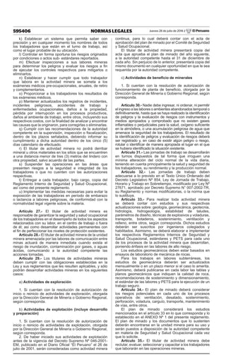 595406 NORMAS LEGALES Jueves 28 de julio de 2016 / El Peruano
k) Establecer un sistema que permita saber con
precisión y en cualquier momento los nombres de todos
los trabajadores que están en el turno de trabajo, así
como el lugar probable de su ubicación.
l) Controlar en forma oportuna los riesgos originados
por condiciones o actos sub- estándares reportados.
m) Efectuar inspecciones a sus labores mineras
para determinar los peligros y evaluar los riesgos a fin
de ejecutar los controles respectivos para mitigarlos o
eliminarlos.
n) Establecer y hacer cumplir que todo trabajador
que labora en la actividad minera se someta a los
exámenes médicos pre-ocupacionales, anuales, de retiro
y complementarios.
o) Proporcionar a los trabajadores los resultados de
los exámenes médicos.
p) Mantener actualizados los registros de incidentes,
incidentes peligrosos, accidentes de trabajo y
enfermedades ocupacionales, daños a la propiedad,
pérdida por interrupción en los procesos productivos,
daños al ambiente de trabajo, entre otros, incluyendo sus
respectivos costos, con la finalidad de analizar y encontrar
las causas que la originaron, para corregirlas o eliminarlas.
q) Cumplir con las recomendaciones de la autoridad
competente en la supervisión, inspección o fiscalización,
dentro de los plazos señalados, debiendo informar su
cumplimiento a dicha autoridad dentro de los cinco (5)
días calendario de efectuado.
r) El titular de actividad minera no podrá derribar
mineral u otros materiales en los sitios que se encuentren
a una distancia menor de tres (3) metros del lindero con
otra propiedad, salvo acuerdo de las partes.
s) Suspender las operaciones en las áreas que
presenten riesgos a la seguridad e integridad de los
trabajadores o que no cuenten con las autorizaciones
respectivas.
t) Entregar a cada trabajador, bajo cargo, copia del
Reglamento Interno de Seguridad y Salud Ocupacional,
así como del presente reglamento.
u) Implementar las medidas necesarias para evitar la
exposición de las trabajadoras en período de embarazo
o lactancia a labores peligrosas, de conformidad con la
normatividad legal vigente sobre la materia.
Artículo 27.- El titular de actividad minera es
responsable de garantizar la seguridad y salud ocupacional
de los trabajadores en el desempeño de todos los aspectos
relacionados con su labor, en el centro de trabajo o fuera
de él; así como desarrollar actividades permanentes con
el fin de perfeccionar los niveles de protección existentes.
Artículo 28.- El titular de actividad minera de la unidad
minera amenazada por las labores de comunicación entre
minas actuará de manera inmediata cuando exista el
riesgo de inundación, contaminación por gases, o aguas
ácidas, comunicando a la autoridad competente las
acciones tomadas.
Artículo 29.- Los titulares de actividades mineras
deben cumplir con las obligaciones establecidas en la
Ley y sus reglamentos que les resulten aplicables, y sólo
podrán desarrollar actividades mineras en los siguientes
casos:
a) Actividades de exploración
1. Si cuentan con la resolución de autorización de
inicio o reinicio de actividades de exploración, otorgada
por la Dirección General de Minería o Gobierno Regional,
según corresponda.
b) Actividades de explotación (incluye desarrollo
y preparación)
1. Si cuentan con la resolución de autorización de
inicio o reinicio de actividades de explotación, otorgada
por la Dirección General de Minería o Gobierno Regional,
según corresponda.
2. De haber iniciado sus actividades de explotación
antes de la vigencia del Decreto Supremo Nº 046-2001-
EM, publicado en el Diario Oficial “El Peruano” el 26 de
julio de 2001, serán consideradas como actividad minera
continua, para lo cual deberá contar con el acta de
aprobación del plan de minado por el Comité de Seguridad
y Salud Ocupacional.
El titular de actividad minera presentará copia del
acta que aprueba el plan de minado del año siguiente,
a la autoridad competente hasta el 31 de diciembre de
cada año. Sin perjuicio de lo anterior, presentará copia del
mismo documento en cualquier oportunidad en que le sea
requerida por la autoridad competente.
c) Actividades de beneficio de minerales
1. Si cuentan con la resolución de autorización de
funcionamiento de planta de beneficio, otorgada por la
Dirección General de Minería o Gobierno Regional, según
corresponda.
Artículo 30.- Nadie debe ingresar, ni ordenar, ni permitir
el ingreso a las labores o ambientes abandonados temporal o
definitivamente, hasta que se haya realizado la identificación
de peligros y la evaluación de riesgos con instrumentos y
medios apropiados y comprobado que no existen gases
inflamables o perjudiciales para la salud, oxígeno suficiente
en la atmósfera, o una acumulación peligrosa de agua que
amenace la seguridad de los trabajadores. El resultado de
la identificación de peligros y evaluación de riesgos deberá
ser registrado y, en caso de existir algún peligro o riesgo,
rotular o identificar de manera apropiada el lugar en el que
se hubiera identificado la situación existente.
Artículo 31.- Las jornadas de trabajo se desarrollarán
en turnos dispuestos de tal forma que irroguen una
mínima alteración del ciclo normal de la vida diaria,
teniendo en cuenta principalmente la salud y seguridad de
los trabajadores, su rendimiento y la producción normal.
Artículo 32.- Las jornadas de trabajo deben
adecuarse a lo previsto en el Texto Único Ordenado del
Decreto Legislativo Nº 854, Ley de Jornada de Trabajo,
Horario y Trabajo en Sobretiempo, modificado por Ley Nº
27671, aprobado por Decreto Supremo N° 007-2002-TR,
su Reglamento y normas modificatorias, o la norma que
lo sustituya.
Artículo 33.- Para realizar toda actividad minera
se deberá contar con estudios y sus respectivas
actualizaciones sobre: geología, geomecánica, geotecnia,
hidrología, hidrogeología, estabilidad de taludes,
parámetros de diseño, técnicas de explosivos y voladuras,
transporte, botaderos, sostenimiento, ventilación y
relleno, entre otros, según corresponda. Dichos estudios
deberán ser suscritos por ingenieros colegiados y
habilitados. Asimismo, se deberá elaborar e implementar
los respectivos Reglamentos Internos de Seguridad y
Salud Ocupacional, estándares y PETS para cada uno
de los procesos de la actividad minera que desarrollan,
poniendo énfasis en las labores de alto riesgo.
Los estudios geomecánicos deben estar basados en
ensayos de laboratorio de mecánica de rocas.
Para los trabajos en labores subterráneas, los
estudios de geomecánica deberán ser actualizados
mensualmente o en un plazo menor si el caso lo amerita.
Asimismo, deberá publicarse en cada labor las tablas y
planos geomecánicos que indiquen la calidad de roca,
recomendaciones de sostenimiento y dimensionamiento,
el estándar de las labores y PETS para la ejecución de un
trabajo seguro.
Artículo 34.- El plan de minado deberá considerar
los riesgos potenciales en cada uno de los procesos
operativos de: ventilación, desatado, sostenimiento,
perforación, voladura, carguío, transporte, mantenimiento
de vías, entre otros.
El plan de minado considerará los estudios
mencionados en el artículo 33 en lo que corresponda y lo
establecido en el ANEXO Nº 1 del presente reglamento.
El plan de minado y los documentos que lo sustenten
deberán encontrarse en la unidad minera para su uso y
serán puestos a disposición de la autoridad competente
en materia de Seguridad y Salud Ocupacional cada vez
que lo solicite.
Artículo 35.- El titular de actividad minera debe
reclutar, evaluar, seleccionar y capacitar a los trabajadores
que laborarán en las operaciones mineras.
 
