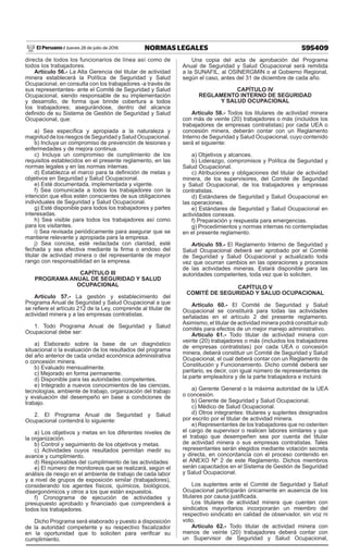 595409NORMAS LEGALESJueves 28 de julio de 2016El Peruano /
directa de todos los funcionarios de línea así como de
todos los trabajadores.
Artículo 56.- La Alta Gerencia del titular de actividad
minera establecerá la Política de Seguridad y Salud
Ocupacional, en consulta con los trabajadores -a través de
sus representantes- ante el Comité de Seguridad y Salud
Ocupacional, siendo responsable de su implementación
y desarrollo, de forma que brinde cobertura a todos
los trabajadores; asegurándose, dentro del alcance
definido de su Sistema de Gestión de Seguridad y Salud
Ocupacional, que:
a) Sea específica y apropiada a la naturaleza y
magnitud de los riesgos de Seguridad y Salud Ocupacional.
b) Incluya un compromiso de prevención de lesiones y
enfermedades y de mejora continua.
c) Incluya un compromiso de cumplimiento de los
requisitos establecidos en el presente reglamento, en las
normas legales y en las normas internas.
d) Establezca el marco para la definición de metas y
objetivos en Seguridad y Salud Ocupacional.
e) Esté documentada, implementada y vigente.
f) Sea comunicada a todos los trabajadores con la
intención que ellos estén conscientes de sus obligaciones
individuales de Seguridad y Salud Ocupacional.
g) Esté disponible para todos los trabajadores y partes
interesadas.
h) Sea visible para todos los trabajadores así como
para los visitantes.
i) Sea revisada periódicamente para asegurar que se
mantiene relevante y apropiada para la empresa.
j) Sea concisa, esté redactada con claridad, esté
fechada y sea efectiva mediante la firma o endoso del
titular de actividad minera o del representante de mayor
rango con responsabilidad en la empresa.
CAPÍTULO III
PROGRAMA ANUAL DE SEGURIDAD Y SALUD
OCUPACIONAL
Artículo 57.- La gestión y establecimiento del
Programa Anual de Seguridad y Salud Ocupacional a que
se refiere el artículo 212 de la Ley, comprende al titular de
actividad minera y a las empresas contratistas.
1. Todo Programa Anual de Seguridad y Salud
Ocupacional debe ser:
a) Elaborado sobre la base de un diagnóstico
situacional o la evaluación de los resultados del programa
del año anterior de cada unidad económica administrativa
o concesión minera.
b) Evaluado mensualmente.
c) Mejorado en forma permanente.
d) Disponible para las autoridades competentes.
e) Integrado a nuevos conocimientos de las ciencias,
tecnologías, ambiente de trabajo, organización del trabajo
y evaluación del desempeño en base a condiciones de
trabajo.
2. El Programa Anual de Seguridad y Salud
Ocupacional contendrá lo siguiente:
a) Los objetivos y metas en los diferentes niveles de
la organización.
b) Control y seguimiento de los objetivos y metas.
c) Actividades cuyos resultados permitan medir su
avance y cumplimiento.
d) Responsables del cumplimiento de las actividades
e) El número de monitoreos que se realizará, según el
análisis de riesgo en el ambiente de trabajo de cada labor
y a nivel de grupos de exposición similar (trabajadores),
considerando los agentes físicos, químicos, biológicos,
disergonómicos y otros a los que están expuestos.
f) Cronograma de ejecución de actividades y
presupuesto aprobado y financiado que comprenderá a
todos los trabajadores.
Dicho Programa será elaborado y puesto a disposición
de la autoridad competente y su respectivo fiscalizador
en la oportunidad que lo soliciten para verificar su
cumplimiento.
Una copia del acta de aprobación del Programa
Anual de Seguridad y Salud Ocupacional será remitida
a la SUNAFIL, al OSINERGMIN o al Gobierno Regional,
según el caso, antes del 31 de diciembre de cada año.
CAPÍTULO IV
REGLAMENTO INTERNO DE SEGURIDAD
Y SALUD OCUPACIONAL
Artículo 58.- Todos los titulares de actividad minera
con más de veinte (20) trabajadores o más (incluidos los
trabajadores de empresas contratistas) por cada UEA o
concesión minera, deberán contar con un Reglamento
Interno de Seguridad y Salud Ocupacional, cuyo contenido
será el siguiente:
a) Objetivos y alcances.
b) Liderazgo, compromisos y Política de Seguridad y
Salud Ocupacional.
c) Atribuciones y obligaciones del titular de actividad
minera, de los supervisores, del Comité de Seguridad
y Salud Ocupacional, de los trabajadores y empresas
contratistas.
d) Estándares de Seguridad y Salud Ocupacional en
las operaciones.
e) Estándares de Seguridad y Salud Ocupacional en
actividades conexas.
f) Preparación y respuesta para emergencias.
g) Procedimientos y normas internas no contempladas
en el presente reglamento.
Artículo 59.- El Reglamento Interno de Seguridad y
Salud Ocupacional deberá ser aprobado por el Comité
de Seguridad y Salud Ocupacional y actualizado toda
vez que ocurran cambios en las operaciones y procesos
de las actividades mineras. Estará disponible para las
autoridades competentes, toda vez que lo soliciten.
CAPÍTULO V
COMITÉ DE SEGURIDAD Y SALUD OCUPACIONAL
Artículo 60.- El Comité de Seguridad y Salud
Ocupacional se constituirá para todas las actividades
señaladas en el artículo 2 del presente reglamento.
Asimismo, el titular de actividad minera podrá constituir sub
comités para efectos de un mejor manejo administrativo.
Artículo 61.- Todo titular de actividad minera con
veinte (20) trabajadores o más (incluidos los trabajadores
de empresas contratistas) por cada UEA o concesión
minera, deberá constituir un Comité de Seguridad y Salud
Ocupacional, el cual deberá contar con un Reglamento de
Constitución y Funcionamiento. Dicho comité deberá ser
paritario, es decir, con igual número de representantes de
la parte empleadora y de la parte trabajadora e incluirá:
a) Gerente General o la máxima autoridad de la UEA
o concesión.
b) Gerente de Seguridad y Salud Ocupacional.
c) Médico de Salud Ocupacional.
d) Otros integrantes: titulares y suplentes designados
por escrito por el titular de actividad minera.
e) Representantes de los trabajadores que no ostenten
el cargo de supervisor o realicen labores similares y que
el trabajo que desempeñen sea por cuenta del titular
de actividad minera o sus empresas contratistas. Tales
representantes serán elegidos mediante votación secreta
y directa, en concordancia con el proceso contenido en
el ANEXO Nº 2 de este Reglamento. Dichos miembros
serán capacitados en el Sistema de Gestión de Seguridad
y Salud Ocupacional.
Los suplentes ante el Comité de Seguridad y Salud
Ocupacional participarán únicamente en ausencia de los
titulares por causa justificada.
Los titulares de actividad minera que cuenten con
sindicatos mayoritarios incorporarán un miembro del
respectivo sindicato en calidad de observador, sin voz ni
voto.
Artículo 62.- Todo titular de actividad minera con
menos de veinte (20) trabajadores deberá contar con
un Supervisor de Seguridad y Salud Ocupacional,
 