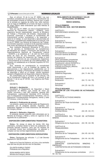 595393NORMAS LEGALESJueves 28 de julio de 2016El Peruano /
Que, el artículo 18 de la Ley Nº 28964, Ley que
transfiere competencias de supervisión y fiscalización de
las actividades mineras al Osinerg, dispone que -a partir
de la entrada en vigencia de dicha Ley- toda mención
que se haga al OSINERG en el texto de leyes o normas
de rango inferior debe entenderse que está referida al
OSINERGMIN;
Que, por Ley N° 29981, se crea la Superintendencia
Nacional de Fiscalización Laboral - SUNAFIL, como
organismo técnico especializado, adscrito al Ministerio
de Trabajo y Promoción del Empleo, responsable de
promover, supervisar y fiscalizar el cumplimiento del
ordenamiento jurídico sociolaboral y de seguridad y
salud en el trabajo, la cual desarrolla y ejecuta todas las
funciones y competencias establecidas en el artículo 3 de
la Ley N° 28806, Ley General de Inspección del Trabajo,
en el ámbito nacional y cumple el rol de autoridad central y
ente rector del Sistema de Inspección del Trabajo;
Que, mediante Resolución Ministerial N° 037-2014-
TR, se aprueba la transferencias de competencias
del Ministerio de Trabajo y Promoción del Empleo a la
Superintendencia Nacional de Fiscalización Laboral
- SUNAFIL y se establece el 1 de abril de 2014 como
fecha de inicio de sus funciones, como Autoridad
Central del Sistema de Inspección del Trabajo a nivel
nacional y el ejercicio de sus competencias inspectivas
y sancionadoras en el ámbito de Lima Metropolitana, de
acuerdo a lo establecido en el Decreto Supremo Nº 015-
2013-TR;
Que, teniendo en consideración la normatividad
antes mencionada y con la finalidad de realizar las
adecuaciones a las disposiciones establecidas por el
Ministerio de Trabajo y Promoción del Empleo en materia
de seguridad y salud en el trabajo, resulta necesario
aprobar el Reglamento de Seguridad y Salud en Minería;
De conformidad con el numeral 8) del artículo 118
de la Constitución Política del Perú y el numeral 3) del
artículo 11 de la Ley Nº 29158 - Ley Orgánica del Poder
Ejecutivo;
DECRETA:
Artículo 1.- Aprobación
Apruébese el Reglamento de Seguridad y Salud
Ocupacional en Minería, que consta de cinco (5)
Títulos, cincuenta y seis (56) Capítulos, sesenta (60)
Subcapítulos, cuatrocientos diecisiete (417) Artículos,
una (1) Disposición Complementaria Transitoria, una (1)
Disposición Complementaria Derogatoria, treinta y siete
(37) Anexos, y tres (3) Guías.
Artículo 2.- Publicación de anexos
Los anexos y guías que forman parte del Reglamento
aprobado por el presente Decreto Supremo, son
publicados mediante el Portal Electrónico del Ministerio
de Energía y Minas.
Artículo 3.- Refrendo y Vigencia
El presente decreto supremo será refrendado por la
Ministra de Energía y Minas y entra en vigencia al día
siguiente de su publicación.
DISPOSICIÓN COMPLEMENTARIA TRANSITORIA
Única.- Se otorga el plazo de treinta (30) días
calendario, contados desde la fecha de publicación del
presente Decreto Supremo, para que los titulares de
la actividad minera que correspondan, se adecúen y
cumplan con las normas reglamentarias aprobadas.
DISPOSICIÓN COMPLEMENTARIA DEROGATORIA
Única.- Deróguese los artículos 1 y 2 del Decreto
Supremo N° 055-2010-EM.
Dado en la Casa de Gobierno, en Lima, a los veintiséis
días del mes de julio del año dos mil dieciséis.
OLLANTA HUMALA TASSO
Presidente de la República
ROSA MARÍA ORTIZ RÍOS
Ministra de Energía y Minas
REGLAMENTO DE SEGURIDAD Y SALUD
OCUPACIONAL EN MINERÍA
ÍNDICE GENERAL
TÍTULO PRIMERO
GESTIÓN DEL SUB - SECTOR MINERÍA
CAPÍTULO I
DISPOSICIONES GENERALES
Subcapítulo I
Objetivos y Alcances	 (Art. 1 - Art. 6)
Subcapítulo II
Definición de Términos	 (Art. 7)
CAPÍTULO II
AUTORIDAD COMPETENTE
Subcapítulo I
Autoridad Minera Competente:
Dirección General de Minería	 (Art. 8)
Subcapítulo II
Otras autoridades competentes
Superintendencia Nacional de
Fiscalización Laboral (SUNAFIL) y
Organismo Supervisor de la
Inversión en Energía y Minería
(OSINERGMIN)	 (Art. 9- Art. 10)
Subcapítulo III
Gobiernos Regionales	 (Art. 11 -Art. 12)
Subcapítulo IV
Supervisión, inspección y
fiscalización	 (Art. 13 - Art. 19)
Subcapítulo V
Sanciones	 (Art. 20 - Art. 23)
TÍTULO SEGUNDO
GESTIÓN DE LOS TITULARES DE ACTIVIDADES
MINERAS
CAPÍTULO I
TITULAR DE ACTIVIDAD MINERA
Subcapítulo I
Derechos del Titular de Actividad
Minera	 (Art. 24 - Art. 25)
Subcapítulo II
Obligaciones del Titular de
Actividad Minera	 (Art. 26 - Art. 37)
CAPÍTULO II
SUPERVISORES DEL TITULAR DE ACTIVIDAD
MINERA
Subcapítulo I
Obligaciones de los Supervisores	 (Art. 38 - Art. 39)
CAPÍTULO III
TRABAJADORES
Subcapítulo I
Derechos de los Trabajadores	 (Art. 40 - Art. 43)
Subcapítulo II
Obligaciones de los Trabajadores	 (Art. 44 - Art. 49)
CAPÍTULO IV
EMPRESAS CONTRATISTAS MINERAS Y
EMPRESAS
CONTRATISTAS DE ACTIVIDADES CONEXAS
Subcapítulo I
Obligaciones de las empresas contratistas	 ( A r t .
50 - Art. 53)
 