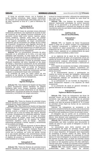 595414 NORMAS LEGALES Jueves 28 de julio de 2016 / El Peruano
El titular de actividad minera, con la finalidad de
tomar medidas correctivas, debe realizar mediciones
de vibración con ponderaciones adecuadas para el tipo
de labor siguiendo la Guía Nº 3, para el Monitoreo de
Vibración.
Subcapítulo III
Agentes Químicos
Artículo 110- El titular de actividad minera efectuará
mediciones periódicas y las registrará de acuerdo al plan
de monitoreo de los agentes químicos presentes en la
operación minera tales como: polvos, vapores, gases,
humos metálicos, neblinas, entre otros que puedan
presentarse en las labores e instalaciones, sobre todo
en los lugares susceptibles de mayor concentración,
verificando que se encuentren por debajo de los Límites
de Exposición Ocupacional para Agentes Químicos de
acuerdo a lo señalado en el ANEXO Nº 15 y lo demás
establecido en el Decreto Supremo Nº 015-2005-SA y sus
modificatorias, o la norma que lo sustituya, para garantizar
la salud y seguridad de los trabajadores.
Artículo 111.- La concentración promedio de polvo
respirable en la atmósfera de la mina, a la cual cada
trabajador está expuesto, no será mayor del Límite de
Exposición Ocupacional de tres (3) miligramos por metro
cúbico de aire para una jornada de ocho (8) horas.
En minas subterráneas, el titular de actividad minera
efectuará muestreos del polvo respirable en las áreas
de trabajo y dispondrá la paralización de las actividades
que se realizan en dichas áreas cuando la concentración
promedio del polvo supere el Límite de Exposición
Ocupacional indicado. Las actividades en las labores
serán reanudadas sólo cuando las condiciones que han
originado su paralización hayan sido controladas.
El contenido de polvo por metro cúbico de aire
existente en las labores de actividad minera debe ser
puesto en conocimiento de los trabajadores.
Subcapítulo IV
Agentes Biológicos
Artículo 112.- Todo Sistema de Gestión de Seguridad
y Salud Ocupacional deberá identificar los peligros
biológicos tales como: hongos, bacterias, parásitos y
otros agentes que puedan presentarse en las labores e
instalaciones, incluyendo las áreas de vivienda y oficinas,
evaluando y controlando los riesgos asociados.
Subcapítulo V
Ergonomía
Artículo 113.- Todos los titulares de actividad minera
deberán identificar los peligros ergonómicos, evaluando y
controlando los riesgos asociados.
Artículo 114.- Todo Sistema de Gestión de Seguridad
y Salud Ocupacional deberá tomar en cuenta la interacción
hombre - máquina - ambiente. Deberá identificar los
factores, evaluar y controlar los riesgos disergonómicos
de manera que la zona de trabajo sea segura, eficiente
y cómoda, considerando los siguientes aspectos: diseño
del lugar de trabajo, posición en el lugar de trabajo,
manejo manual de cargas, carga límite recomendada,
posicionamiento postural en los puestos de trabajo,
movimiento repetitivo, ciclos de trabajo - descanso,
sobrecarga perceptual y mental, equipos y herramientas
en los puestos de trabajo.
La evaluación se aplicará siguiendo la Norma Básica
de Ergonomía y de Procedimiento de Evaluación de
Riesgo Disergonómico, aprobada mediante Resolución
Ministerial N° 375-2008-TR y sus modificatorias, o la
norma que la sustituya, así como las demás normas
en lo que resulte aplicable a las características propias
de la actividad minera, enfocando su cumplimiento con
el objetivo de prevenir la ocurrencia de accidentes y/o
enfermedades en el trabajo.
Subcapítulo VI
Factores Psicosociales
Artículo 115.- Todos los titulares de actividad minera
deberán identificar los factores de riesgo psicosocial y
evaluar los riesgos asociados, utilizando las metodologías
que mejor se adapten a la realidad de cada titular de
actividad minera.
Artículo 116.- Los titulares de actividad minera
deberán implementar actividades de control haciendo
énfasis en la prevención y la promoción de la salud
mental; se identificará y priorizará los riesgos de mayor
importancia sobre los que deben implementarse acciones
concretas de control.
CAPÍTULO XII
SALUD OCUPACIONAL
Subcapítulo I
Alcances
Artículo 117.- La Gestión de Salud Ocupacional
estará a cargo de un médico cirujano con especialidad
en medicina ocupacional, o medicina de trabajo, o
con maestría en salud ocupacional, o con experiencia
profesional de tres (3) años en salud ocupacional en el
sector minero, realizado en un establecimiento de salud
público o privado acreditado y debe incluir:
a) La vigilancia de la salud de los trabajadores,
mediante exámenes de salud, pre ocupacional, anual, por
cambio de función y de retiro, con la intención de detectar
tempranamente cualquier enfermedad ocupacional o
condición de salud que requiera atención o restricción en
su labor.
b) El registro de accidentes de trabajo, enfermedades
ocupacionales, descansos médicos, ausentismo por
enfermedades, evaluación estadística de los resultados y
planes de acción.
c) El asesoramiento técnico y participación en
materia de control de salud del trabajador, enfermedad
ocupacional, primeros auxilios, atención de urgencias
y emergencias médicas por accidentes de trabajo y
enfermedad ocupacional.
d) La participación en los Comités de Seguridad y
Salud Ocupacional respecto a los aspectos de salud
ocupacional.
e) La promoción de salud en general orientada a
generar bienestar en los trabajadores.
Subcapítulo II
Vigilancia Médica Ocupacional
Artículo 118.- Todos los trabajadores del titular de
actividad minera y/o de las empresas contratistas se
someterán, bajo responsabilidad del titular de actividad
minera, a los exámenes médicos pre-ocupacionales,
anuales y de retiro de acuerdo al ANEXO Nº 16. El titular
de actividad minera fijará las fechas de los exámenes
médicos anuales.
Además, los trabajadores se someterán a los
exámenescomplementariosdeacuerdoalasevaluaciones
de riesgo y programas médicos promocionales de salud y
preventivos que establezca el titular de actividad minera.
El trabajador que no cuente con la constancia de
aptitud emitida por el área de salud ocupacional no podrá
laborar. Esta decisión será respetada por el postulante,
trabajador y el titular de actividad minera.
Artículo 119.- El examen médico de retiro es requisito
indispensable que debe cumplirse para documentar el
estado de salud en que queda el trabajador al cesar el
vínculo laboral.
La convocatoria para dicho examen será de
responsabilidad del titular de actividad minera, quien
cursará dicha convocatoria por vía escrita y la acreditará
con el cargo respectivo. El trabajador será responsable
de someterse al examen médico de retiro, dentro de
los treinta (30) días calendario de culminado el vínculo
laboral. En caso el trabajador no cumpla con la realización
del examen en este plazo, el titular de actividad minera
enviará una segunda convocatoria para que el examen
se realice en los siguientes quince (15) días calendario.
Vencido este plazo, el titular de actividad minera quedará
exceptuado de la responsabilidad del examen médico.
Artículo 120.- Todo aquello referido a enfermedades
profesionales, tales como casos de silicosis,
 