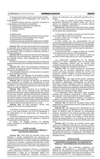 595417NORMAS LEGALESJueves 28 de julio de 2016El Peruano /
5. Niveles de Emergencia para el desarrollo del Plan
6. Organización de la Respuesta a los niveles de
Emergencias
7. Comunicaciones internas y externas, incluyendo a
comunidades y autoridades competentes
8. Protocolos de respuesta a emergencias
9. Entrenamiento y Simulacros
10. Mejora Continua
11. Anexos:
a) Definiciones.
b) Teléfonos de Emergencia y Directorio de Contactos.
c) Comunicaciones de Emergencia por niveles.
d) Equipamiento de Emergencia.
e) Hojas de datos de Seguridad de Materiales (HDSM).
f) Protocolos de Respuesta a Emergencias por Áreas.
Artículo 149.- El titular de actividad minera informará
y capacitará a las brigadas de emergencia conformadas
por los trabajadores de todas las áreas, de acuerdo a
los estándares, PETS y prácticas reconocidas nacional o
internacionalmente.
Artículo 150.- El cumplimiento del Plan de Preparación
y Respuesta para Emergencias, elaborado por el titular
de actividad minera, será fiscalizado por la autoridad
competente.
El Plan de Preparación y Respuesta para Emergencias
estará a disposición de la autoridad competente cuando lo
solicite.
Artículo 151.- Toda mina subterránea dispondrá de
estaciones de refugio que serán construidas o instaladas
de acuerdo al ANEXO Nº 19.
Todo trabajador deberá ser instruido sobre la ubicación
y uso de dichas estaciones.
Artículo 152.- Las Brigadas de Emergencia deben
estar preparadas para responder tanto en las zonas de
superficie como en el interior de las minas.
Artículo 153.- El proceso de selección de personal
para conformar las brigadas de emergencia se hará
considerando la presentación voluntaria de los potenciales
miembros, o por invitación especial que cada supervisor
haga a su personal calificado.
Artículo 154.- Cada miembro de la brigada de
emergencia, antes de ser aceptado como tal, deberá
aprobar los exámenes médicos especializados tales como
los de visión, audición, aparato cardiovascular, equilibrio y
coordinación motriz, entre otros, para demostrar que se
encuentra mental y físicamente apto; igualmente, deberá
aprobar los exámenes sobre técnicas y procedimientos de
atención a emergencias, cuya calificación no será menor
de ochenta (80), en la escala del uno (1) a (100).
Artículo 155.- En toda operación minera será
obligación del titular de actividad minera:
a) Efectuar simulacros de emergencia por lo menos
una (1) vez cada trimestre, con el fin de familiarizar a
los trabajadores en las operaciones de respuesta a
emergencias.
b) Activar los sistemas de alarma por lo menos cuatro
(4) veces cada año con el fin de capacitar y evaluar la
respuesta de los trabajadores.
c) Contar con equipos mínimos de salvataje
minero señalado en el ANEXO Nº 20 para respuesta a
emergencias.
CAPÍTULO XVIII
PRIMEROS AUXILIOS, ASISTENCIA MÉDICA Y
EDUCACIÓN SANITARIA
Artículo 156.- Todo titular de actividad minera está
obligado a otorgar gratuitamente las atenciones de
urgencias y emergencias médicas a todos los trabajadores,
debiendo disponer de un centro asistencial permanente
a cargo de un médico y personal de enfermería. Dicho
centro debe contar con la infraestructura que asegure una
atención oportuna, eficiente, adecuada y organizada a los
pacientes.
Los pequeños productores mineros y productores
mineros artesanales contarán con un centro asistencial
permanente a cargo de un tecnólogo médico con
especialidad en emergencias y desastres, enfermero o
técnico de enfermería con supervisión periódica de un
médico.
En el caso de equipos de trabajo reducidos en
actividades itinerantes se deberá contar con, por lo
menos, un trabajador capacitado en primeros auxilios
además de un botiquín para este fin.
Artículo 157.- Todo titular de actividad minera deberá
contar con una ambulancia para el transporte de pacientes
con las siguientes características:
a) Que tenga un ámbito de acción de veinticinco (25)
Km o treinta (30) minutos como máximo;
b) Que cuente con el equipo de comunicaciones
apropiado para la zona;
c) Que cuente con las características de las
ambulancias especificadas en la Norma Técnica de Salud
para el Transporte Asistido de Pacientes por Vía Terrestre,
aprobada por Resolución Ministerial Nº 953-2006-MINSA,
sus modificatorias y demás normas vigentes aplicables, o
la norma que la sustituya;
d) Que sea del Tipo I, cuando el titular de actividad
minera tenga menos de cien (100) trabajadores;
e) Que sea de los Tipos II o III, cuando el titular de
actividad minera tenga más de cien (100) trabajadores.
Las obligaciones establecidas en los literales
anteriores no serán obligatorias para los productores
mineros artesanales siempre que se asocien para
compartir los servicios de una ambulancia y se cumpla el
parámetro de distancia señalado en el literal a).
Artículo 158.- Si varios titulares de actividades
mineras, por su ubicación geográfica, tienen sus
centros de trabajo ubicados a menos de una hora de
transporte, podrán integrar mancomunadamente un
establecimiento de salud, de acuerdo al número total
de trabajadores.
Artículo 159.- Todo lugar donde existan sustancias
y/o materiales químicos peligrosos, tales como plantas
de beneficio, laboratorios, dosificadores de reactivos,
almacenes, talleres, depósitos, áreas de trabajo, entre
otros, deberá contar con botiquines que contengan los
antídotos necesarios para neutralizar los efectos de dichas
sustancias, además de la hoja de datos de seguridad de
cada sustancia, colocada en lugar visible.
Los trabajadores serán informados sobre aquellos
antídotos que requieran refrigeración y sobre aquéllos
que requieran ser administrados de manera especial.
Asimismo, serán informados respecto a su ubicación
y sobre el personal médico al que deben solicitar su
administración en caso de requerirlo.
Artículo 160.- El titular de actividad minera debe
implementar un procedimiento para el tratamiento de los
residuos biomédicos.
Artículo 161.- Sin perjuicio de lo establecido en los
artículos precedentes, es obligatorio que en cada sección
exista un botiquín para la atención de emergencias
médicas, de acuerdo a los riesgos evaluados para cada
situación (oficinas, sala de procesos, mantenimiento,
transporte, etc.) tomando como base la norma técnica
peruana correspondiente o, en su defecto, la norma del
Instituto Nacional Americano de Normas (ANSI) para cada
caso.
Artículo 162.- El titular de actividad minera debe
contar con trabajadores instruidos en primeros auxilios,
entrenados en el manejo de los botiquines de emergencia.
Artículo 163.- Dentro de los establecimientos de
salud y servicios médicos de apoyo, se podrá desarrollar
actividades de docencia e investigación, actividades que
habrán de ser autorizadas expresamente por el titular de
actividad minera.
CAPÍTULO XIX
NOTIFICACIÓN E INVESTIGACIÓN DE INCIDENTES,
INCIDENTES PELIGROSOS, ACCIDENTES DE
TRABAJO Y ENFERMEDADES OCUPACIONALES
Artículo 164.- Los incidentes peligrosos y/o
situaciones de emergencia y accidentes mortales,
deberán ser notificados por el titular de actividad minera,
dentro de las veinticuatro (24) horas de ocurridos, en el
formato del ANEXO N° 21, a las siguientes entidades:
 