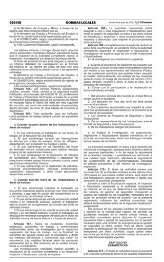 595418 NORMAS LEGALES Jueves 28 de julio de 2016 / El Peruano
a) Al Ministerio de Energía y Minas, a través de su
página web http://extranet.minem.gob.pe
b) Al Ministerio de Trabajo y Promoción del Empleo, a
través de su portal institucional www.trabajo.gob.pe;
c) Al OSINERGMIN, según procedimiento de reporte
de emergencias correspondiente;
d) A los Gobiernos Regionales, según corresponda.
Las labores mineras o el lugar donde ha(n) ocurrido
el(los) accidente(s) mortal(es) deberán paralizarse hasta
que el inspector de la autoridad competente realice la
inspección, investigación y/o diligencia correspondiente.
El titular de actividad minera está obligado a presentar
un informe detallado de investigación en el formato
del ANEXO N° 22, dentro del plazo de diez (10) días
calendario de ocurrido el accidente mortal, a las siguientes
entidades:
Al Ministerio de Trabajo y Promoción del Empleo, a
través de su portal institucional www.trabajo.gob.pe;
Al OSINERGMIN, según procedimiento de reporte de
emergencias correspondiente;
A los Gobiernos Regionales, según corresponda.
Artículo 165.- Los centros médicos asistenciales
(público, privado, militar, policial o de seguridad social)
notificarán, en el formato del ANEXO N° 23, al Ministerio
de Trabajo y Promoción del Empleo a través de su portal
institucional: www.trabajo.gob.pe los accidentes de trabajo
no mortales hasta el último día hábil del mes siguiente
de ocurrido, así como las enfermedades ocupacionales
dentro del plazo de cinco (5) días hábiles de conocido el
diagnóstico.
Artículo 166.- Todo accidente, para ser tipificado
como accidente de trabajo deberá cumplir las siguientes
condiciones:
a) Cuando ocurren dentro de las instalaciones o
áreas de trabajo:
1. El que sobrevenga al trabajador en las horas de
trabajo, en la ejecución de una tarea.
2. El que sobrevenga durante las interrupciones
de labores por cortes de energía, horas de refrigerio,
capacitación, con excepción de huelgas y paros.
3. El que sobrevenga en las carreteras del titular
de actividad minera, construidas para realizar trabajos
propios de las operaciones mineras.
4. El que sobrevenga en la realización de trabajos
de construcción civil, mantenimiento y reparación de
maquinaria minera, equipo liviano y pesado u otros cuyas
ejecuciones tienen fines mineros.
5. El que sobrevenga en la realización de estudios,
prácticas pre-profesionales, prácticas profesionales,
supervisión, capacitación, u otros cuyas ejecuciones
tienen fines mineros.
b) Cuando ocurran fuera de las instalaciones o
áreas de trabajo:
1. El que sobrevenga mientras el trabajador se
encuentra realizando alguna actividad con fines mineros
y conexos, y que esté en acción del cumplimiento de la
orden del titular de actividad minera.
2. El que sobrevenga en las vías de acceso a la unidad
minera y en carreteras públicas, cuando el trabajador
está en acción del cumplimiento de la orden del titular de
actividad minera.
3. El que sobrevenga en las vías de acceso a la unidad
minera y en carreteras públicas, cuando el trabajador se
desplaza en medios de transporte brindado por el titular de
actividad minera, de forma directa o a través de terceros.
Artículo 167.- Todos los incidentes, incidentes
peligrosos, accidentes de trabajo y enfermedades
profesionales deben ser investigados por la respectiva
supervisión del área de trabajo, con la finalidad de
encontrar las causas raíces que lo provocaron y dictar
las medidas preventivas y correctivas que eviten su
recurrencia. Las medidas dictadas serán de monitoreo
permanente por la Alta Gerencia de la unidad minera,
hasta su cumplimiento.
Las investigaciones realizadas estarán puestas a
disposición de la autoridad competente y su respectivo
inspector o fiscalizador, cuando lo requiera.
Artículo 168.- La autoridad competente podrá
designar a uno o más inspectores o fiscalizadores para
medir la gestión de seguridad, en base a los altos índices
de frecuencia y severidad y otros procedimientos como
reclamos o denuncias, que originen el pronunciamiento
de la autoridad.
Artículo 169.- Inmediatamente después de recibido el
aviso de la ocurrencia de un accidente mortal la autoridad
competente dispondrá la inspección o fiscalización e
investigación de aquél a cargo de uno o más inspectores
o fiscalizadores.
En la investigación se considerará lo siguiente:
a) Cuando la ocurrencia del accidente se presume que
es por gases, el titular de actividad minera deberá informar
por escrito a los representantes del Ministerio Público
de las sustancias químicas que podrían haber causado
la muerte. Adicionalmente, los análisis de las muestras
deberán incluir el dosaje de monóxido de carbono (CO),
gases nitrosos, oxígeno y otros, si fuera el caso, en el
protocolo de necropsia
b) Contar con la participación y la declaración en
forma individual y privada:
1. Del ejecutivo del más alto nivel de la Unidad Minera
donde ocurrió el accidente.
2. Del ejecutivo del más alto nivel del área donde
ocurrió el accidente.
3. Del supervisor responsable que impartió la orden
para que se efectuara las actividades en el momento de la
ocurrencia del accidente.
4. Del Gerente de Programa de Seguridad y Salud
Ocupacional.
5. De un representante de los trabajadores ante el
Comité de Seguridad y Salud Ocupacional.
6. De los trabajadores testigos del accidente.
c) Al finalizar la investigación, los supervisores,
inspectores o fiscalizadores dejarán constancia en un
acta las recomendaciones sobre sus hallazgos iniciales
de las causas del accidente.
La autoridad competente, en base a la evaluación del
informe de investigación, aprobará dicho informe y definirá
las acciones pertinentes, a fin de evitar la recurrencia
de accidentes mortales, y establecerá las sanciones a
que hubiera lugar. Asimismo, efectuará el seguimiento
del cumplimiento de las recomendaciones indicadas
en párrafo precedente y del informe de investigación
respectivo.
Artículo 170.- El titular de actividad minera que
acumule dos (2) accidentes mortales en los últimos doce
(12) meses en una misma unidad minera, será objeto de
una fiscalización especial, en los términos y plazos que
considere la autoridad competente.
Llevada a cabo la fiscalización especial, el inspector
o fiscalizador presentará a la autoridad competente
un informe en el que se determinará las debilidades
del sistema de gestión de seguridad, incluyendo el
análisis del historial de los incidentes registrados por el
titular de actividad minera de acuerdo con el presente
reglamento; indicando las medidas correctivas que
deberá implementarse antes de la siguiente fiscalización
programada.
Sin perjuicio de las actuales medidas de prevención
y sanción en la normatividad vigente, de persistir los
accidentes mortales en la misma unidad minera, la
autoridad competente podrá disponer la suspensión
preventiva total o parcial de operaciones por el período
necesario para una revisión de emergencia de la gestión
de seguridad en dicha unidad. Para tal efecto, podrá
disponer la participación de instituciones o especialistas
designados por dicha autoridad, cuyos costos serán
asumidos por el titular de actividad minera, de acuerdo a
las disposiciones legales vigentes.
CAPÍTULO XX
ESTADÍSTICAS
Artículo 171.- El titular de actividad minera presentará
a la Dirección General de Minería los cuadros estadísticos
 