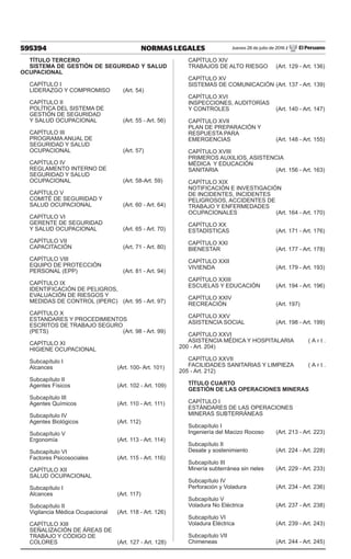 595394 NORMAS LEGALES Jueves 28 de julio de 2016 / El Peruano
TÍTULO TERCERO
SISTEMA DE GESTIÓN DE SEGURIDAD Y SALUD
OCUPACIONAL
CAPÍTULO I
LIDERAZGO Y COMPROMISO	 (Art. 54)
CAPÍTULO II
POLÍTICA DEL SISTEMA DE
GESTIÓN DE SEGURIDAD
Y SALUD OCUPACIONAL	 (Art. 55 - Art. 56)
CAPÍTULO III
PROGRAMA ANUAL DE
SEGURIDAD Y SALUD
OCUPACIONAL	 (Art. 57)
CAPÍTULO IV
REGLAMENTO INTERNO DE
SEGURIDAD Y SALUD
OCUPACIONAL	 (Art. 58-Art. 59)
CAPÍTULO V
COMITÉ DE SEGURIDAD Y
SALUD OCUPACIONAL	 (Art. 60 - Art. 64)
CAPÍTULO VI
GERENTE DE SEGURIDAD
Y SALUD OCUPACIONAL	 (Art. 65 - Art. 70)
CAPÍTULO VII
CAPACITACIÓN	 (Art. 71 - Art. 80)
CAPÍTULO VIII
EQUIPO DE PROTECCIÓN
PERSONAL (EPP)	 (Art. 81 - Art. 94)
CAPÍTULO IX
IDENTIFICACIÓN DE PELIGROS,
EVALUACIÓN DE RIESGOS Y
MEDIDAS DE CONTROL (IPERC)	 (Art. 95 - Art. 97)
CAPÍTULO X
ESTANDARES Y PROCEDIMIENTOS
ESCRITOS DE TRABAJO SEGURO
(PETS)	 (Art. 98 - Art. 99)
CAPÍTULO XI
HIGIENE OCUPACIONAL
Subcapítulo I
Alcances	 (Art. 100- Art. 101)
Subcapítulo II
Agentes Físicos	 (Art. 102 - Art. 109)
Subcapítulo III
Agentes Químicos	 (Art. 110 - Art. 111)
Subcapítulo IV
Agentes Biológicos	 (Art. 112)
Subcapítulo V
Ergonomía	 (Art. 113 - Art. 114)
Subcapítulo VI
Factores Psicosociales	 (Art. 115 - Art. 116)
CAPÍTULO XII
SALUD OCUPACIONAL
Subcapítulo I
Alcances	 (Art. 117)
Subcapítulo II
Vigilancia Médica Ocupacional	 (Art. 118 - Art. 126)
CAPÍTULO XIII
SEÑALIZACIÓN DE ÁREAS DE
TRABAJO Y CÓDIGO DE
COLORES	 (Art. 127 - Art. 128)
CAPÍTULO XIV
TRABAJOS DE ALTO RIESGO	 (Art. 129 - Art. 136)
CAPÍTULO XV
SISTEMAS DE COMUNICACIÓN	(Art. 137 - Art. 139)
CAPÍTULO XVI
INSPECCIONES, AUDITORÍAS
Y CONTROLES	 (Art. 140 - Art. 147)
CAPÍTULO XVII
PLAN DE PREPARACIÓN Y
RESPUESTA PARA
EMERGENCIAS	 (Art. 148 - Art. 155)
CAPÍTULO XVIII
PRIMEROS AUXILIOS, ASISTENCIA
MÉDICA Y EDUCACIÓN
SANITARIA	 (Art. 156 - Art. 163)
CAPÍTULO XIX
NOTIFICACIÓN E INVESTIGACIÓN
DE INCIDENTES, INCIDENTES
PELIGROSOS, ACCIDENTES DE
TRABAJO Y ENFERMEDADES
OCUPACIONALES 	 (Art. 164 - Art. 170)
CAPÍTULO XX
ESTADÍSTICAS	 (Art. 171 - Art. 176)
CAPÍTULO XXI
BIENESTAR	 (Art. 177 - Art. 178)
CAPÍTULO XXII
VIVIENDA	 (Art. 179 - Art. 193)
CAPÍTULO XXIII
ESCUELAS Y EDUCACIÓN	 (Art. 194 - Art. 196)
CAPÍTULO XXIV
RECREACIÓN	 (Art. 197)
CAPÍTULO XXV
ASISTENCIA SOCIAL	 (Art. 198 - Art. 199)
CAPÍTULO XXVI
ASISTENCIA MÉDICA Y HOSPITALARIA	 ( A r t .
200 - Art. 204)
CAPÍTULO XXVII
FACILIDADES SANITARIAS Y LIMPIEZA	 ( A r t .
205 - Art. 212)
TÍTULO CUARTO
GESTIÓN DE LAS OPERACIONES MINERAS
CAPÍTULO I
ESTÁNDARES DE LAS OPERACIONES
MINERAS SUBTERRÁNEAS
Subcapítulo I
Ingeniería del Macizo Rocoso	 (Art. 213 - Art. 223)
Subcapítulo II
Desate y sostenimiento	 (Art. 224 - Art. 228)
Subcapítulo III
Minería subterránea sin rieles	 (Art. 229 - Art. 233)
Subcapítulo IV
Perforación y Voladura	 (Art. 234 - Art. 236)
Subcapítulo V
Voladura No Eléctrica	 (Art. 237 - Art. 238)
Subcapítulo VI
Voladura Eléctrica	 (Art. 239 - Art. 243)
Subcapítulo VII
Chimeneas	 (Art. 244 - Art. 245)
 