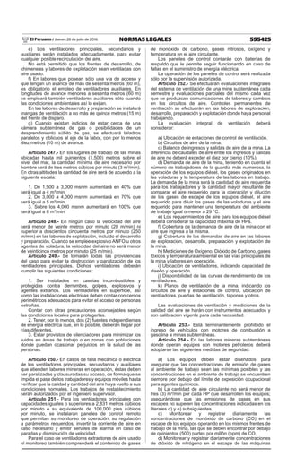 595425NORMAS LEGALESJueves 28 de julio de 2016El Peruano /
e) Los ventiladores principales, secundarios y
auxiliares serán instalados adecuadamente, para evitar
cualquier posible recirculación del aire.
No está permitido que los frentes de desarrollo, de
chimeneas y labores de explotación sean ventiladas con
aire usado.
f) En labores que posean sólo una vía de acceso y
que tengan un avance de más de sesenta metros (60 m),
es obligatorio el empleo de ventiladores auxiliares. En
longitudes de avance menores a sesenta metros (60 m)
se empleará también ventiladores auxiliares sólo cuando
las condiciones ambientales así lo exijan.
En las labores de desarrollo y preparación se instalará
mangas de ventilación a no más de quince metros (15 m)
del frente de disparo.
g) Cuando existan indicios de estar cerca de una
cámara subterránea de gas o posibilidades de un
desprendimiento súbito de gas, se efectuará taladros
paralelos y oblicuos al eje de la labor, con por lo menos
diez metros (10 m) de avance.
Artículo 247.- En los lugares de trabajo de las minas
ubicadas hasta mil quinientos (1,500) metros sobre el
nivel del mar, la cantidad mínima de aire necesario por
hombre será de tres metros cúbicos por minuto (3 m3
/min).
En otras altitudes la cantidad de aire será de acuerdo a la
siguiente escala:
1. De 1,500 a 3,000 msnm aumentará en 40% que
será igual a 4 m³/min
2. De 3,000 a 4,000 msnm aumentará en 70% que
será igual a 5 m³/min
3. Sobre los 4,000 msnm aumentará en 100% que
será igual a 6 m³/min
Artículo 248.- En ningún caso la velocidad del aire
será menor de veinte metros por minuto (20 m/min) ni
superior a doscientos cincuenta metros por minuto (250
m/min) en las labores de explotación, incluido el desarrollo
y preparación. Cuando se emplee explosivo ANFO u otros
agentes de voladura, la velocidad del aire no será menor
de veinticinco metros por minuto (25 m/min).
Artículo 249.- Se tomarán todas las providencias
del caso para evitar la destrucción y paralización de los
ventiladores principales. Dichos ventiladores deberán
cumplir las siguientes condiciones:
1. Ser instalados en casetas incombustibles y
protegidas contra derrumbes, golpes, explosivos y
agentes extraños. Los ventiladores en superficie, así
como las instalaciones eléctricas deben contar con cercos
perimétricos adecuados para evitar el acceso de personas
extrañas.
Contar con otras precauciones aconsejables según
las condiciones locales para protegerlas.
2. Tener, por lo menos, dos (2) fuentes independientes
de energía eléctrica que, en lo posible, deberán llegar por
vías diferentes.
3. Estar provistos de silenciadores para minimizar los
ruidos en áreas de trabajo o en zonas con poblaciones
donde puedan ocasionar perjuicios en la salud de las
personas.
Artículo 250.- En casos de falla mecánica o eléctrica
de los ventiladores principales, secundarios y auxiliares
que atienden labores mineras en operación, éstas deben
ser paralizadas y clausuradas su acceso, de forma que se
impida el pase de los trabajadores y equipos móviles hasta
verificar que la calidad y cantidad del aire haya vuelto a sus
condiciones normales. Los trabajos de restablecimiento
serán autorizados por el ingeniero supervisor.
Artículo 251.- Para los ventiladores principales con
capacidades iguales o superiores a 2,831 metros cúbicos
por minuto o su equivalente de 100,000 pies cúbicos
por minuto, se instalarán paneles de control remoto
que permitan su monitoreo de operación, su regulación
a parámetros requeridos, invertir la corriente de aire en
caso necesario y emitir señales de alarma en caso de
paradas y disminución de velocidad.
Para el caso de ventiladores extractores de aire usado
el monitoreo también comprenderá el contenido de gases
de monóxido de carbono, gases nitrosos, oxígeno y
temperatura en el aire circulante.
Los paneles de control contarán con baterías de
respaldo que le permite seguir funcionando en caso de
fallas en el suministro de energía eléctrica.
La operación de los paneles de control será realizada
sólo por la supervisión autorizada.
Artículo 252.- Se efectuarán evaluaciones integrales
del sistema de ventilación de una mina subterránea cada
semestre y evaluaciones parciales del mismo cada vez
que se produzcan comunicaciones de labores y cambios
en los circuitos de aire. Controles permanentes de
ventilación se efectuarán en las labores de exploración,
desarrollo, preparación y explotación donde haya personal
trabajando.
La evaluación integral de ventilación deberá
considerar:
a) Ubicación de estaciones de control de ventilación.
b) Circuitos de aire de la mina.
c) Balance de ingresos y salidas de aire de la mina. La
diferencia de caudales de aire entre los ingresos y salidas
de aire no deberá exceder el diez por ciento (10%).
d) Demanda de aire de la mina, teniendo en cuenta el
número de trabajadores de la guardia más numerosa, la
operación de los equipos diésel, los gases originados en
las voladuras y la temperatura de las labores en trabajo.
La demanda de la mina será la cantidad de aire requerida
para los trabajadores y la cantidad mayor resultante de
comparar el aire requerido para la operación y dilución
de los gases de escape de los equipos diésel, el aire
requerido para diluir los gases de las voladuras y el aire
requerido para mantener una temperatura del ambiente
de trabajo igual o menor a 29 °C.
e) Los requerimientos de aire para los equipos diésel
deberá considerar la capacidad máxima de HPs.
f) Cobertura de la demanda de aire de la mina con el
aire que ingresa a la misma.
g) Cobertura de las demandas de aire en las labores
de exploración, desarrollo, preparación y explotación de
la mina.
h) Mediciones de Oxígeno, Dióxido de Carbono, gases
tóxicos y temperatura ambiental en las vías principales de
la mina y labores en operación.
i) Ubicación de ventiladores, indicando capacidad de
diseño y operación.
j) Disponibilidad de las curvas de rendimiento de los
ventiladores.
k) Planos de ventilación de la mina, indicando los
circuitos de aire y estaciones de control, ubicación de
ventiladores, puertas de ventilación, tapones y otros.
Las evaluaciones de ventilación y mediciones de la
calidad del aire se harán con instrumentos adecuados y
con calibración vigente para cada necesidad.
Artículo 253.- Está terminantemente prohibido el
ingreso de vehículos con motores de combustión a
gasolina a minas subterráneas.
Artículo 254.- En las labores mineras subterráneas
donde operan equipos con motores petroleros deberá
adoptarse las siguientes medidas de seguridad:
a) Los equipos deben estar diseñados para
asegurar que las concentraciones de emisión de gases
al ambiente de trabajo sean las mínimas posibles y las
concentraciones en el ambiente de trabajo se encuentren
siempre por debajo del límite de exposición ocupacional
para agentes químicos.
b) La cantidad de aire circulante no será menor de
tres (3) m³/min por cada HP que desarrollen los equipos;
asegurándose que las emisiones de gases en sus
escapes no superen las concentraciones indicadas en los
literales d) y e) subsiguientes.
c) Monitorear y registrar diariamente las
concentraciones de monóxido de carbono (CO) en el
escape de los equipos operando en los mismos frentes de
trabajo de la mina, las que se deben encontrar por debajo
de quinientos (500) partes por millón (ppm) de CO.
d) Monitorear y registrar diariamente concentraciones
de dióxido de nitrógeno en el escape de las máquinas
 