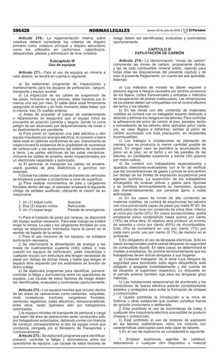 595428 NORMAS LEGALES Jueves 28 de julio de 2016 / El Peruano
Artículo 270.- La reglamentación interna sobre
voladura deberá considerar los criterios de disparo
primario como voladura principal y disparo secundario
como los utilizados en cachorreos, calambucos,
desquinches, plastas y eliminación de tiros cortados.
Subcapítulo III
Uso de equipos
Artículo 271.- Para el uso de equipos en minería a
cielo abierto, se tendrá en cuenta lo siguiente:
a) Se elaborarán programas de inspecciones y
mantenimiento para los equipos de perforación, carguío,
transporte y equipo auxiliar.
b) La inspección de los cables de suspensión de
las palas, inclusive de las uniones, debe hacerse por lo
menos una vez por mes. El cable debe estar firmemente
asegurado al tambor y en todo momento debe haber, por
lo menos, tres (3) vueltas enteras.
c) Antes de proceder al trabajo de mantenimiento
o reparaciones se asegurará que el equipo móvil se
encuentre en posición correcta y segura, donde no corra
peligro de ser alcanzado por desprendimiento de rocas o
su deslizamiento por pendiente.
d) Para poner en operación una pala eléctrica u otro
equipo impulsado por energía eléctrica, la conexión a tierra
debe estar en óptimas condiciones de uso. Diariamente se
inspeccionará la existencia de la posibilidad de ocurrencia
de cortocircuito y los accesorios del sistema de conexión
a tierra. Las partes eléctricas de las palas mecánicas,
inclusive los cables de arrastre, serán inspeccionados por
un electricista capacitado y autorizado.
e) El personal, al manipular los cables de arrastre,
usará guantes de jebe dieléctricos o ganchos con
aislantes.
f) Donde los cables cruzan vías de tránsito de vehículos
se empleará puentes o protectores a nivel de superficie.
g) Para realizar movimientos de pala y cargadores
frontales dentro del tajo, el operador empleará el siguiente
código de señales auditivas, utilizando el claxon de su
maquinaria:
1. Un (1) toque corto:	 Avanzar
2. Dos (2) toques cortos:	 Retroceder
3. Un (1) toque largo:	 Parada de emergencia.
h) Para el traslado de palas por rampas, se dispondrá
del equipo auxiliar necesario. Para este trabajo se evitará
mojar la rampa. La pala y los cargadores frontales en una
rampa se estacionarán orientados hacia la pared en el
sentido de bajada de la rampa.
i) Para el uso nocturno de los equipos, se instalará
iluminación necesaria.
j) Se interrumpirá la alimentación de energía a las
líneas de cuatrocientos cuarenta (440) voltios o más
cuando los equipos de perforación, palas mecánicas o
cualquier equipo con estructura alta tengan necesidad de
pasar por debajo de dichas líneas y hasta que tengan el
espacio libre requerido por los estándares en función de
dicho voltaje.
k) Se elaborará programas para identificar, prevenir,
controlar la fatiga y somnolencia entre los operadores de
equipos. Las causas de estos factores de riesgo deben
ser identificadas, evaluadas y controladas oportunamente.
Artículo 272.- Los equipos móviles que circulen dentro
de las áreas de operaciones como camiones, volquetes,
moto niveladoras, tractores, cargadores frontales,
camiones regadores, palas eléctricas, retroexcavadoras,
entre otros, serán operados sólo por trabajadores
autorizados.
Los equipos móviles de transporte de personal y carga
que salen del área de operaciones serán conducidos sólo
por trabajadores autorizados, debiendo contar con licencia
de conducir correspondiente al tipo de equipo móvil que
conducirá, otorgada por el Ministerio de Transportes y
Comunicaciones
Artículo 273.- Se elaborará programas para identificar,
prevenir, controlar la fatiga y somnolencia entre los
operadores de equipos. Las causas de estos factores de
riesgo deben ser identificadas, evaluadas y controladas
oportunamente.
CAPÍTULO III
EXPLOTACIÓN DE CARBÓN
Artículo 274.- La denominación “minas de carbón”
comprende las minas de carbón, propiamente dichas,
y las de todo combustible mineral sólido, rigiendo para
todas ellas las disposiciones del presente capítulo y de
todo el presente Reglamento, en cuanto les sea aplicable.
Además:
a) Los métodos de minado no deben exponer a
persona alguna a riesgos causados por anchos excesivos
de los tajeos, cortes transversales y entradas o métodos
de recuperación de pilares inadecuados. Las dimensiones
de los pilares deben ser compatibles con el control efectivo
del techo y los taludes.
b) En las minas con alto contenido de materiales
volátiles se contará con un trabajador experto dedicado a
detectar y eliminar los riesgos en las labores. Para controlar
la adherencia del polvo de carbón al piso, paredes, techo
y enmaderado de las labores debe aplicarse polvo inerte
y/o, en caso llegara a adherirse, extraer el polvo de
carbón acumulado con toda precaución, en recipientes
incombustibles.
c) Los trabajos e instalaciones se planearán de
manera que se produzca la menor cantidad posible de
polvo. En ningún caso se permitirá la acumulación de
polvo en el piso, en el techo y en las paredes de las
labores, en cantidades superiores a treinta (30) gramos
por metro cúbico.
d) Se contará con trabajadores especializados y
aparatos detectores-evaluadores con el fin de verificar
que las concentraciones de gases y polvos se encuentren
por debajo de los límites de exposición ocupacional para
agentes químicos. La supervisión de los trabajadores
encargados de evaluar polvos y gases será rigurosa
y se prohibirá terminantemente su reemplazo, aunque
sea momentáneamente, por personal ajeno a estas
actividades.
e) En los casos de minas de alto contenido de
materias volátiles, se cuidará de espolvorear las labores
con roca pulverizada capaz de pasar por malla Nº 60. Se
usará polvo de roca con contenido de sílice libre, inferior
al cinco por ciento (5%). En casos excepcionales, podrá
emplearse polvo conteniendo hasta quince por ciento
(15%) de sílice libre. El objetivo será producir un mínimo
de sesenta y cinco por ciento (65%) de incombustible.
Esta cifra se aumentará en uno por ciento (1%) por
cada cero punto uno por ciento (0.1%) de metano en el
ambiente.
f) Es obligatorio el uso de lámparas eléctricas. Sólo en
casos excepcionales podrá usarse lámparas de seguridad
de combustible líquido. En tales casos, se determinará el
modelo a emplearse. Se prohíbe terminantemente que los
trabajadores lleven dichas lámparas a sus hogares.
g) Cualquier trabajador de la mina cuya lámpara de
seguridad para alumbrado sufra algún desperfecto está
obligado a apagarla inmediatamente y dar cuenta de
tal situación al supervisor respectivo. Lo dispuesto en
el párrafo anterior también rige para las lámparas grisú
métricas.
h) Las instalaciones estacionarias de alumbrado y los
conductores de fuerza eléctrica estarán completamente
aislados y protegidos para evitar la formación de chispas
y cortocircuitos.
i) Queda prohibida la introducción a la mina de
fósforos u otras sustancias que puedan constituir fuente
de ignición involuntaria o deliberada.
j) Está prohibido el uso de locomotoras de troley o
cualquier otra maquinaria eléctrica susceptible de producir
chispas o cortocircuito.
k) Está prohibido el uso de motores de explosión
en las labores subterráneas, salvo los motores con
características adecuadas para esta clase de labores.
l) En el uso de explosivos se considerará lo siguiente:
1. Emplear explosivos, agentes de voladura,
detonadores o cualquier otro dispositivo o material
 