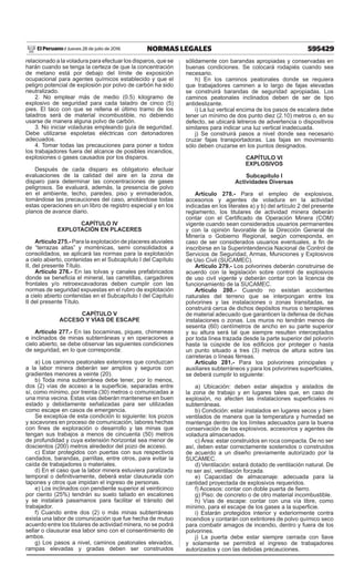 595429NORMAS LEGALESJueves 28 de julio de 2016El Peruano /
relacionado a la voladura para efectuar los disparos, que se
harán cuando se tenga la certeza de que la concentración
de metano está por debajo del límite de exposición
ocupacional para agentes químicos establecido y que el
peligro potencial de explosión por polvo de carbón ha sido
neutralizado.
2. No emplear más de medio (0.5) kilogramo de
explosivo de seguridad para cada taladro de cinco (5)
pies. El taco con que se rellena el último tramo de los
taladros será de material incombustible, no debiendo
usarse de manera alguna polvo de carbón.
3. No iniciar voladuras empleando guía de seguridad.
Debe utilizarse espoletas eléctricas con detonadores
adecuados.
4. Tomar todas las precauciones para poner a todos
los trabajadores fuera del alcance de posibles incendios,
explosiones o gases causados por los disparos.
Después de cada disparo es obligatorio efectuar
evaluaciones de la calidad del aire en la zona de
disparo para determinar las concentraciones de gases
peligrosos. Se evaluará, además, la presencia de polvo
en el ambiente, techo, paredes, piso y enmaderados,
tomándose las precauciones del caso, anotándose todas
estas operaciones en un libro de registro especial y en los
planos de avance diario.
CAPÍTULO IV
EXPLOTACIÓN EN PLACERES
Artículo 275.- Para la explotación de placeres aluviales
de “terrazas altas” y morrénicas, semi consolidados a
consolidados, se aplicará las normas para la explotación
a cielo abierto, contenidas en el Subcapítulo I del Capítulo
II, del presente Título.
Artículo 276.- En las tolvas y canales prefabricados
donde se beneficia el mineral, las carretillas, cargadores
frontales y/o retroexcavadoras deben cumplir con las
normas de seguridad expuestas en el rubro de explotación
a cielo abierto contenidas en el Subcapítulo I del Capítulo
II del presente Título.
CAPÍTULO V
ACCESO Y VÍAS DE ESCAPE
Artículo 277.- En las bocaminas, piques, chimeneas
e inclinados de minas subterráneas y en operaciones a
cielo abierto, se debe observar las siguientes condiciones
de seguridad, en lo que corresponda:
a) Los caminos peatonales exteriores que conduzcan
a la labor minera deberán ser amplios y seguros con
gradientes menores a veinte (20).
b) Toda mina subterránea debe tener, por lo menos,
dos (2) vías de acceso a la superficie, separadas entre
sí, como mínimo, por treinta (30) metros o comunicadas a
una mina vecina. Estas vías deberán mantenerse en buen
estado y debidamente señalizadas para ser utilizadas
como escape en casos de emergencia.
Se exceptúa de esta condición lo siguiente: los pozos
y socavones en proceso de comunicación, labores hechas
con fines de exploración o desarrollo y las minas que
tengan sus trabajos a menos de cincuenta (50) metros
de profundidad y cuya extensión horizontal sea menor de
doscientos (200) metros alrededor del pozo de acceso.
c) Estar protegidos con puertas con sus respectivos
candados, barandas, parrillas, entre otros, para evitar la
caída de trabajadores o materiales.
d) En el caso que la labor minera estuviera paralizada
temporal o definitivamente, deberá estar clausurada con
tapones y otros que impidan el ingreso de personas.
e) Los inclinados con pendiente superior al veinticinco
por ciento (25%) tendrán su suelo tallado en escalones
y se instalará pasamanos para facilitar el tránsito del
trabajador.
f) Cuando entre dos (2) o más minas subterráneas
exista una labor de comunicación que fue hecha de mutuo
acuerdo entre los titulares de actividad minera, no se podrá
sellar o clausurar esa labor sino con el consentimiento de
ambos.
g) Los pasos a nivel, caminos peatonales elevados,
rampas elevadas y gradas deben ser construidos
sólidamente con barandas apropiadas y conservadas en
buenas condiciones. Se colocará rodapiés cuando sea
necesario.
h) En los caminos peatonales donde se requiera
que trabajadores caminen a lo largo de fajas elevadas
se construirá barandas de seguridad apropiadas. Los
caminos peatonales inclinados deben de ser de tipo
antideslizante.
i) La luz vertical encima de los pasos de escalera debe
tener un mínimo de dos punto diez (2.10) metros o, en su
defecto, se ubicará letreros de advertencia o dispositivos
similares para indicar una luz vertical inadecuada.
j) Se construirá pasos a nivel donde sea necesario
cruzar fajas transportadoras. Las fajas en movimiento
sólo deben cruzarse en los puntos designados.
CAPÍTULO VI
EXPLOSIVOS
Subcapítulo I
Actividades Diversas
Artículo 278.- Para el empleo de explosivos,
accesorios y agentes de voladura en la actividad
indicadas en los literales a) y b) del artículo 2 del presente
reglamento, los titulares de actividad minera deberán
contar con el Certificado de Operación Minera (COM)
vigente cuando sean considerados usuarios permanentes
y con la opinión favorable de la Dirección General de
Minería o Gobierno Regional, según corresponda, en
caso de ser considerados usuarios eventuales, a fin de
inscribirse en la Superintendencia Nacional de Control de
Servicios de Seguridad, Armas, Municiones y Explosivos
de Uso Civil (SUCAMEC).
Artículo 279.- Los polvorines deberán construirse de
acuerdo con la legislación sobre control de explosivos
de uso civil vigente y deberán contar con la licencia de
funcionamiento de la SUCAMEC.
Artículo 280.- Cuando no existan accidentes
naturales del terreno que se interpongan entre los
polvorines y las instalaciones o zonas transitadas, se
construirá cerca de dichos depósitos muros o terraplenes
de material adecuado que garanticen la defensa de dichas
instalaciones o zonas. Los muros no tendrán menos de
sesenta (60) centímetros de ancho en su parte superior
y su altura será tal que siempre resulten interceptados
por toda línea trazada desde la parte superior del polvorín
hasta la cúspide de los edificios por proteger o hasta
un punto situado a tres (3) metros de altura sobre las
carreteras o líneas férreas.
Artículo 281.- Para los polvorines principales y
auxiliares subterráneos y para los polvorines superficiales,
se deberá cumplir lo siguiente:
a) Ubicación: deben estar alejados y aislados de
la zona de trabajo y en lugares tales que, en caso de
explosión, no afecten las instalaciones superficiales ni
subterráneas.
b) Condición: estar instalados en lugares secos y bien
ventilados de manera que la temperatura y humedad se
mantenga dentro de los límites adecuados para la buena
conservación de los explosivos, accesorios y agentes de
voladura almacenados.
c) Área: estar construidos en roca compacta. De no ser
así, deben estar correctamente sostenidos o construidos
de acuerdo a un diseño previamente autorizado por la
SUCAMEC.
d) Ventilación: estará dotado de ventilación natural. De
no ser así, ventilación forzada.
e) Capacidad de almacenaje: adecuada para la
cantidad proyectada de explosivos requeridos.
f) Accesos: contar con doble puerta de fierro.
g) Piso: de concreto o de otro material incombustible.
h) Vías de escape: contar con una vía libre, como
mínimo, para el escape de los gases a la superficie.
i) Estarán protegidos interior y exteriormente contra
incendios y contarán con extintores de polvo químico seco
para combatir amagos de incendio, dentro y fuera de los
polvorines.
j) La puerta debe estar siempre cerrada con llave
y solamente se permitirá el ingreso de trabajadores
autorizados y con las debidas precauciones.
 