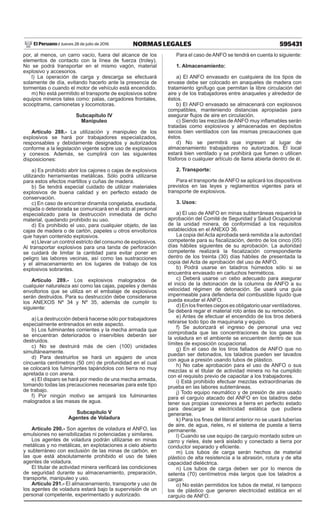 595431NORMAS LEGALESJueves 28 de julio de 2016El Peruano /
por, al menos, un carro vacío, fuera del alcance de los
elementos de contacto con la línea de fuerza (troley).
No se podrá transportar en el mismo vagón, material
explosivo y accesorios.
l) La operación de carga y descarga se efectuará
solamente de día, evitando hacerlo ante la presencia de
tormentas o cuando el motor de vehículo está encendido.
m) No está permitido el transporte de explosivos sobre
equipos mineros tales como: palas, cargadores frontales,
scooptrams, camionetas y locomotoras.
Subcapítulo IV
Manipuleo
Artículo 288.- La utilización y manipuleo de los
explosivos se hará por trabajadores especializados,
responsables y debidamente designados y autorizados
conforme a la legislación vigente sobre uso de explosivos
y conexos. Además, se cumplirá con las siguientes
disposiciones:
a) Es prohibido abrir los cajones o cajas de explosivos
utilizando herramientas metálicas. Sólo podrá utilizarse
para estos efectos martillos y cuñas de madera.
b) Se tendrá especial cuidado de utilizar materiales
explosivos de buena calidad y en perfecto estado de
conservación.
c) En caso de encontrar dinamita congelada, exudada,
mojada o deteriorada se comunicará en el acto al personal
especializado para la destrucción inmediata de dicho
material, quedando prohibido su uso.
d) Es prohibido el uso, para cualquier objeto, de las
cajas de madera o de cartón, papeles u otros envoltorios
que hayan contenido explosivos.
e) Llevar un control estricto del consumo de explosivos.
Al transportar explosivos para una tanda de perforación
se cuidará de limitar la cantidad para evitar poner en
peligro las labores vecinas, así como las sustracciones
y el almacenamiento en los lugares de trabajo de los
explosivos sobrantes.
Artículo 289.- Los explosivos malogrados de
cualquier naturaleza así como las cajas, papeles y demás
envoltorios que se utiliza en el embalaje de explosivos
serán destruidos. Para su destrucción debe considerarse
los ANEXOS Nº 34 y Nº 35, además de cumplir lo
siguiente:
a) La destrucción deberá hacerse sólo por trabajadores
especialmente entrenados en este aspecto.
b) Los fulminantes corrientes y la mecha armada que
se encuentran deteriorados o inservibles deberán ser
destruidos.
c) No se destruirá más de cien (100) unidades
simultáneamente.
d) Para destruirlos se hará un agujero de unos
cincuenta centímetros (50 cm) de profundidad en el cual
se colocará los fulminantes tapándolos con tierra no muy
apretada o con arena.
e) El disparo se hará por medio de una mecha armada,
tomando todas las precauciones necesarias para este tipo
de trabajo.
f) Por ningún motivo se arrojará los fulminantes
malogrados a las masas de agua.
Subcapítulo V
Agentes de Voladura
Artículo 290.- Son agentes de voladura el ANFO, las
emulsiones no sensibilizadas ni potenciadas y similares.
Los agentes de voladura podrán utilizarse en minas
metálicas y no metálicas, en explotaciones a cielo abierto
y subterráneo con exclusión de las minas de carbón, en
las que está absolutamente prohibido el uso de tales
agentes de voladura.
El titular de actividad minera verificará las condiciones
de seguridad durante su almacenamiento, preparación,
transporte, manipuleo y uso.
Artículo 291.- El almacenamiento, transporte y uso de
los agentes de voladura estará bajo la supervisión de un
personal competente, experimentado y autorizado.
Para el caso deANFO se tendrá en cuenta lo siguiente:
1. Almacenamiento:
a) El ANFO envasado en cualquiera de los tipos de
envase debe ser colocado en anaqueles de madera con
tratamiento ignífugo que permitan la libre circulación del
aire y de los trabajadores entre anaqueles y alrededor de
éstos.
b) El ANFO envasado se almacenará con explosivos
compatibles, manteniendo distancias apropiadas para
asegurar flujos de aire en circulación.
c) Siendo las mezclas de ANFO muy inflamables serán
tratadas como explosivos y almacenadas en depósitos
secos bien ventilados con las mismas precauciones que
éstos.
d) No se permitirá que ingresen al lugar de
almacenamiento trabajadores no autorizados. El local
estará bien ventilado y se prohibirá que fumen o utilicen
fósforos o cualquier artículo de llama abierta dentro de él.
2. Transporte:
Para el transporte de ANFO se aplicará los dispositivos
previstos en las leyes y reglamentos vigentes para el
transporte de explosivos.
3. Usos:
a) El uso de ANFO en minas subterráneas requerirá la
aprobación del Comité de Seguridad y Salud Ocupacional
de la unidad minera, de conformidad a los requisitos
establecidos en el ANEXO 36.
La copia del Acta aprobada será remitida a la autoridad
competente para su fiscalización, dentro de los cinco (05)
días hábiles siguientes de su aprobación. La autoridad
competente realizará la fiscalización correspondiente
dentro de los treinta (30) días hábiles de presentada la
copia del Acta de aprobación del uso de ANFO.
b) Podrá usarse en taladros húmedos sólo si se
encuentra envasado en cartuchos herméticos.
c) Deberá usarse un cebo adecuado para asegurar
el inicio de la detonación de la columna de ANFO a su
velocidad régimen de detonación. Se usará una guía
impermeable para defenderla del combustible líquido que
pueda exudar el ANFO.
d) En los frentes ciegos es obligatorio usar ventiladores.
Se deberá regar el material roto antes de su remoción.
e) Antes de efectuar el encendido de los tiros deberá
retirarse todo tipo de maquinaria y equipo.
f) Se autorizará el ingreso de personal una vez
comprobada que las concentraciones de los gases de
la voladura en el ambiente se encuentren dentro de sus
límites de exposición ocupacional.
g) En el caso de los tiros fallados de ANFO que no
puedan ser detonados, los taladros pueden ser lavados
con agua a presión usando tubos de plástico.
h) No cabe aprobación para el uso de ANFO o sus
mezclas si el titular de actividad minera no ha cumplido
con el requisito previo de capacitar a los trabajadores.
i) Está prohibido efectuar mezclas extraordinarias de
prueba en las labores subterráneas.
j) Todo equipo neumático y de presión de aire usado
para el carguío atacado del ANFO en los taladros debe
tener sus propias conexiones a tierra en perfecto estado
para descargar la electricidad estática que pudiera
generarse.
k) Para los fines del literal anterior no se usará tuberías
de aire, de agua, rieles, ni el sistema de puesta a tierra
permanente.
l) Cuando se use equipo de carguío montado sobre un
carro y rieles, éste será aislado y conectado a tierra por
conductor separado y eficiente.
m) Los tubos de carga serán hechos de material
plástico de alta resistencia a la abrasión, rotura y de alta
capacidad dieléctrica.
n) Los tubos de carga deben ser por lo menos de
setenta (70) centímetros más largos que los taladros a
cargar.
o) No están permitidos los tubos de metal, ni tampoco
los de plástico que generen electricidad estática en el
carguío de ANFO.
 