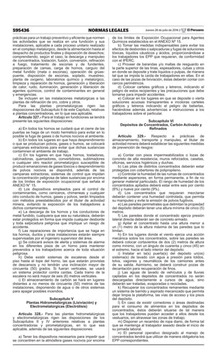 595436 NORMAS LEGALES Jueves 28 de julio de 2016 / El Peruano
prácticas para un trabajo preventivo y eficiente que normen
las actividades que se realiza en una fundición y sus
instalaciones, aplicable a cada proceso unitario realizado
en el complejo metalúrgico, desde la alimentación hasta el
despacho de productos finales y disposición de desechos;
comprendiendo, según el caso, la descarga y manipuleo
de concentrados, tostación, fusión, conversión, refinación
a fuego, tratamiento de escorias y de fundentes,
preparación de camas, carga de hornos, carguío del
metal fundido (mata o escorias), operación de grúas-
puente, disposición de escorias, soplado, muestreo,
planta de oxígeno, laboratorios químico y metalúrgico,
limpieza y reparación de hornos, generación y liberación
de calor, ruido, iluminación, generación y liberación de
agentes químicos, control de contaminantes en general
y emergencias.
Se incluyen en las instalaciones metalúrgicas a las
plantas de refinación de oro, cobre y otros.
Para las plantas pirometalúrgicas rigen las
disposiciones del Subcapítulo II de este Capítulo, relativas
a plantas concentradoras, en lo que sea aplicable.
Artículo 327.- Para el trabajo en fundiciones se tendrá
presente las siguientes disposiciones:
a) En todos los hornos se cuidará que el cierre de las
puertas se haga de un modo hermético para evitar en lo
posible la fuga de gases o de humos nocivos al ambiente.
b) En todos los lugares en que haya desprendimiento
o que se produzcan polvos, gases o humos, se colocará
campanas extractoras para evitar que dichas sustancias
contaminen el ambiente de trabajo.
c) En los lugares en que haya hornos, tostadoras,
calcinadoras, quemadores, convertidores, sublimadores
o cualquier otro reactor pirometalúrgico susceptible de
producir emanaciones de gases tóxicos o desprendimiento
de polvos nocivos se dispondrá, además de las
campanas extractoras, sistemas de control que impidan
la concentración peligrosa de tales sustancias por encima
de los límites de exposición ocupacional que señala el
ANEXO N° 15.
d) Los dispositivos empleados para el control de
contaminantes, como ceniceros, chimeneas y cualquier
otro conducto de humos, gases y polvos, serán limpiados
con métodos preestablecidos por el titular de actividad
minera, evitando la exposición de los trabajadores a
dichos contaminantes.
e) La descarga de los hornos y los conductores de
metal fundido, cualquiera que sea su naturaleza, deberán
estar protegidos en forma que impida cualquier desborde
y toda salpicadura peligrosa que implique un riesgo de
accidente.
f) Las reparaciones de importancia que se haga en
los hornos, ductos y otras instalaciones estarán siempre
supervisadas por el ingeniero supervisor del área.
g) Se colocará avisos de alerta y sistemas de alarma
en los diferentes pisos de un horno para mantener
prevenidos a los trabajadores acerca de toda situación
peligrosa.
h) Debe existir sistemas de escaleras desde el
piso hasta el tope del horno, las que estarán provistas
de descansos y no tendrán una inclinación mayor de
cincuenta (50) grados. Si fueran verticales, se usará
un sistema protector contra caídas. Cada tramo de la
escalera no será mayor de seis (6) metros verticales.
i) El almacenamiento de carbón se hará en lugares
distantes a no menos de cincuenta (50) metros de las
instalaciones, disponiendo de agua o de otros sistemas
para apagar posibles incendios.
Subcapítulo V
Plantas Hidrometalúrgicas (Lixiviación) y
Electrometalúrgicas (Electrólisis)
Artículo 328.- Para las plantas hidrometalúrgicas
y electrometalúrgicas rigen las disposiciones de los
Subcapítulos II y IV anteriores relativas a plantas
concentradoras y pirometalúrgicas, en lo que sea
aplicable, además de las siguientes disposiciones:
a) Tener los dispositivos necesarios para impedir que
se concentren en la atmósfera gases nocivos por encima
de los límites de Exposición Ocupacional para Agentes
Químicos establecidos en el ANEXO Nº 15.
b) Tomar las medidas indispensables para evitar los
efectos de desbordes o salpicaduras y fugas de soluciones
tóxicas, líquidos cáusticos y ácidos, proporcionándose a
los trabajadores los EPP que requieran, de conformidad
con el IPERC.
c) Proveer de barandas y/o mallas de resguardo en
la parte superior de las tinas, espesadores, cubas y otros
en donde se deposite y trate líquidos o pulpas, de manera
tal que se impida la caída de trabajadores en ellas. En el
caso de las pozas de lixiviación, éstas deberán contar con
cercos perimétricos.
d) Colocar carteles gráficos y letreros, indicando el
peligro de estos recipientes y las precauciones que debe
tomarse para impedir accidentes.
e) Colocar en los lugares en que se deposite o vierta
soluciones acuosas transparentes e incoloras carteles
gráficos y letreros indicando el peligro de beberlas,
haciéndose además advertencias e instrucciones a los
trabajadores sobre el particular.
Subcapítulo VI
Depósitos de Concentrados, Carbón Activado y
Refinados
Artículo 329.- Respecto a prácticas de
almacenamiento, transporte y manipuleo, el titular de
actividad minera deberá establecer las siguientes medidas
de prevención de riesgos:
a) Contar con pisos impermeabilizados o lozas de
concreto de alta resistencia, muros reforzados, casetas,
oficinas, servicios higiénicos y duchas.
b) Las pilas de distintos concentrados deberán estar
protegidas con cobertores de polipropileno.
c) Controlar la humedad de las rumas de concentrados
mediante aspersores, en forma permanente, a fin de no
generar material particulado. El rango de humedad de los
concentrados apilados deberá estar entre seis por ciento
(6%) y nueve por ciento (9%).
d) Los concentrados que requieran mezclarse
deberán contener una humedad controlada, que permita
su manipuleo y evite la emisión de polvos fugitivos.
e) Las paredes perimetrales que delimitan la propiedad
del depósito deberán tener una altura mínima de cinco (5)
metros.
f) Las paredes donde el concentrado ejerza presión
lateral directa deberán ser de concreto armado.
g) Apilar el concentrado hasta una altura menor a
un (1) metro de la altura máxima de las paredes que lo
limitan.
h) En los lugares donde el viento ejerza una acción
mecánica sobre los concentrados, sobre las paredes se
deberá colocar cortavientos de dos (2) metros de altura
como mínimo, con un ángulo de cuarenta y cinco (45) en
el extremo, hacia el lado interior del depósito.
i) Instalar en la(s) puerta(s) del depósito un(os)
sistema(s) de lavado con agua a presión para toldos,
tolva, vagones y neumáticos de los camiones antes
de su salida. Asimismo, se deberá construir pozas de
decantación para recuperación de finos.
j) Las aguas de lavado de vehículos y de lluvias
captadas en los depósitos de concentrados no serán
descargadas directamente a cursos de agua, sino
deberán ser tratadas, evaporadas o recicladas.
k) Recuperar los concentrados remanentes mediante
un sistema de barrido y aspirado mecanizado que permita
dejar limpia la plataforma, las vías de acceso y los pisos
del depósito.
l) En caso de existir comedores o áreas destinadas
para el consumo de alimentos en los depósitos de
concentrados, éstos deberán situarse de tal manera
que los trabajadores puedan acceder a ellos desde los
vestuarios, sin atravesar las zonas de trabajo.
m) Disponer un recambio de ropa diario, de forma tal
que se mantenga al trabajador aseado desde el inicio de
su jornada laboral.
n) El personal operativo designado al manejo de
concentrados tendrá que utilizar de manera obligatoria los
EPP correspondientes.
 