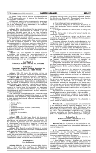595437NORMAS LEGALESJueves 28 de julio de 2016El Peruano /
o) Deben contar con un manual de procedimientos
y PETS relacionados con el sistema de depósitos de
concentrados y refinados.
p) Muestrear las concentraciones de polvo generadas
por la carga y descarga de los concentrados. El registro
de dichos muestreos será presentado a la autoridad
competente cuando lo solicite.
Artículo 330.- Los depósitos en los que se almacene
y/o se manipule concentrados de mineral y que se
encuentren ubicados cerca de o en zona portuaria,
deberán contar con techos y paredes, así como sistemas
de control que evite las emisiones de material particulado
de concentrados al ambiente exterior.
Se efectuarán muestreos diarios de plomo al interior
de los depósitos de concentrados. Las concentraciones
del plomo no deberán superar el Límite de Exposición
Ocupacional de 0.05 miligramos por metro cúbico de aire.
Los depósitos de concentrados deberán sujetarse a lo
establecido por el Decreto Legislativo Nº 1048 que precisa
el almacenamiento de concentrados de minerales en
depósitos ubicados fuera de las áreas de las operaciones
mineras.
Artículo 331.- Los depósitos de carbón activado
y residuos del proceso de adsorción-desorción y
refinación darán cumplimiento a las disposiciones de
almacenamiento, transporte y manipuleo contemplados
en el artículo 329, en lo que corresponda.
CAPÍTULO IX
CONTROL DE SUSTANCIAS PELIGROSAS
Subcapítulo I
Etiquetas y Hojas de Datos de Seguridad de
Sustancias y Materiales HDSM (MSDS)
Artículo 332.- El titular de actividad minera se
asegurará de que todas las sustancias químicas cuenten
con etiquetas que identifiquen el producto y los peligros.
Artículo 333.- Es obligación del titular de actividad
minera mantener un archivo central de las HDSM (MSDS),
las que serán puestas a disposición de los trabajadores
para que éstos se familiaricen con la información que
contienen para cada sustancia y material que manipulan.
Artículo 334.- El titular de actividad minera deberá
preparar el Listado Base de Sustancias y/o Materiales
Utilizados en las Operaciones Mineras y que pudieran
considerarse de riesgo potencial para la salud, seguridad
y ambiente de trabajo.
Las sustancias y/o materiales que a continuación se
presentan, constituyen un listado inicial al cual se podrá ir
añadiendo otras sustancias, según sea determinado por
el titular de actividad minera, luego del análisis de riesgo
correspondiente:
1. Ácido sulfúrico
2. Cal viva
3. Cianuro
4. Combustibles para motores y lubricantes
5. Hidróxido de sodio
6. Mercurio
7. Peróxido de hidrógeno
8. Otros
Artículo 335.- En todo lugar donde se almacena,
manipula y utiliza materiales peligrosos, se deberá contar,
además de los botiquines indicados en el artículo 159
del presente reglamento, con los materiales, insumos
e instalaciones como duchas y lavaojos indicados en
las hojas de datos de seguridad HDSM para su uso de
primeros auxilios.
Artículo 336.- Cuando se utilice lámparas de carburo
de calcio, éstas deberán ser distribuidas a los trabajadores
en la superficie de las minas.
Artículo 337.- Las sustancias y/o materiales peligrosos
deben ser almacenados en depósitos o contenedores de
acuerdo a las normas nacionales e internacionales. Tales
contenedores deben etiquetarse apropiadamente.
Subcapítulo II
Uso de Cianuro
Artículo 338.- En el proceso de cianuración de oro,
plata y otros elementos metálicos, los trabajadores
deberán usar el EPP adecuado, teniendo en cuenta las
siguientes disposiciones, sin que ello signifique exceder
los Límites de Exposición Ocupacional para Agentes
Químicos establecidos en el ANEXO Nº 15.
a) Evitar inhalar polvos o gases de cianuro.
b) Efectuar el manipuleo de soluciones de cianuro en
áreas bien ventiladas, usando guantes de látex y gafas
protectoras.
c) No ingerir alimentos ni fumar cuando se trabaja con
cianuro.
d) No transportar ni almacenar cianuro junto con
alimentos o bebidas.
e) Evitar el contacto del cianuro con ácidos o sales
ácidas ya que puede generar ácido cianhídrico gaseoso
que es muy venenoso.
f) Agregar hidróxido de sodio (soda cáustica) u otro
compuesto alcalino al agua al preparar una solución de
cianuro de sodio o potasio, para evitar la formación de
ácido cianhídrico (HCN) al estado de gas venenoso.
g) Llevar un estricto control del PH en las plantas de
cianuración para evitar la formación de ácido cianhídrico
(HCN).
h) Cercar los pozos de solución de cianuro y los pozos
de soluciones residuales para el reciclaje, con la finalidad
de evitar el acceso de personas o animales.
i) Neutralizar de inmediato los derrames de soluciones
de cianuro, utilizando hipoclorito y/o peróxido de
hidrógeno, así como limpiarlos con solución alcalina.
j) Depositar los residuos del proceso de cianuración
en áreas impermeabilizadas con geosintéticos para evitar
la contaminación de los acuíferos, hasta su degradación
natural.
k) Para el abandono de residuos de cianuración
se debe proceder a su encapsulado y recubrimiento
posterior con desmontes o material estéril, los mismos
que deberán quedar cubiertos con tierra y su subsiguiente
reforestación.
l) Para casos de envenenamiento con cianuro o para
los primeros auxilios de la intoxicación, el tratamiento
antídoto será lo dispuesto por el médico de salud
ocupacional, además se dispondrá de un equipo para
vías aéreas que cuente con balón de oxígeno que permita
un flujo de oxígeno de diez (10) a quince (15) litros por
minuto, bolsa de resucitación y mascarilla de oxígeno con
bolsa reservorio.
m) Almacenar el cianuro solo, en su embalaje bien
cerrado y dentro de un almacén seco y bien ventilado.
n) Trabajar acompañado y disponer de un equipo de
comunicación. Nunca trabajar solo en áreas donde se
manipula cianuro.
o) Prohibir el ingreso al personal no autorizado en
áreas donde se manipula cianuro.
Artículo 339.- La comercialización, almacenamiento
y uso del cianuro estarán sujetos a la Ley Nº 29023, Ley
que regula la Comercialización y Uso del Cianuro, a las
Normas Reglamentarias para la actividad minera de la Ley
Nº 29023, Ley que regula la Comercialización y Uso del
Cianuro, aprobadas por Decreto Supremo N° 045-2013-
EM, y sus modificatorias o las normas que los sustituyan.
Subcapítulo III
El Mercurio como subproducto en la
Recuperación de Oro
Artículo 340.- En el proceso de recuperación de oro,
cuando el mercurio sale como subproducto, se tomará en
cuenta lo siguiente:
a) Es responsabilidad de todos los trabajadores
involucrados en su manipuleo, almacenamiento y
transporte, cumplir con las normas nacionales e
internacionales establecidas al respecto.
b) Reportar y limpiar de inmediato todo derrame, de
acuerdo a los procedimientos establecidos.
c) Los bidones, frascos y botellas que contengan
este producto deben ser etiquetados y almacenados en
lugares frescos lejos de los rayos solares, calor o donde la
congelación es posible, manteniéndose herméticamente
cerrados y nunca junto a productos incompatibles como
ácidos fuertes.
 