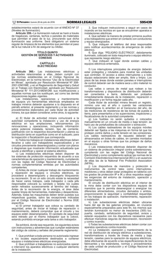 595439NORMAS LEGALESJueves 28 de julio de 2016El Peruano /
establecimientos estará de acuerdo con el ANEXO Nº 37
(Niveles de Iluminación).
Artículo 359.- La iluminación natural se hará a través
de tragaluces, ventanas, techos o paredes de materiales
que permitan el paso de la luz, procurando que dicha
iluminación sea uniforme. Será obligatorio un sistema
regular de limpieza de los elementos que permiten el paso
de la luz natural a fin de asegurar su nitidez.
TÍTULO QUINTO
GESTIÓN DE SERVICIOS Y ACTIVIDADES
CONEXAS
CAPÍTULO I
ELECTRICIDAD
Artículo 360.- Las instalaciones eléctricas y
actividades relacionadas a ellas, deben cumplir con
las normas establecidas en el Código Nacional de
Electricidad, en la norma técnica “Uso de la Electricidad
en Minas”, aprobada por Resolución Ministerial Nº 308-
2001-EM/VME, y en el Reglamento de Seguridad y Salud
en el Trabajo con Electricidad, aprobado por Resolución
Ministerial N° 111-2013-MEM-DM, sus modificaciones y
aquellas normas que los sustituyan, así como las demás
disposiciones legales vigentes.
Las instalaciones, operaciones y mantenimiento
de equipos y/o herramientas eléctricas empleados en
trabajos mineros deberán ajustarse a lo dispuesto en el
párrafo anterior, al presente reglamento y a las normas y
procedimientos elaborados por cada titular de actividad
minera, los que deben considerar, entre otros, lo siguiente:
a) El titular de actividad minera comunicará a la
autoridad competente la instalación y uso de energía
eléctrica en sus ampliaciones, reforzamientos y/o
renovaciones y operaciones, incluyendo información
sobre potencia instalada, tensión, tipo de corriente;
justificando con la respectiva documentación y planos su
distribución tanto en superficie como en el subsuelo, para
la inspección o fiscalización que corresponda.
b) Todos los trabajos en instalaciones eléctricas deben
llevarse a cabo con trabajadores especializados y en
circuitos previamente desenergizados y contar con planos
o diagramas que mostrarán información actualizada que
ayude a identificar y operar el sistema eléctrico.
c) Las instalaciones eléctricas deben disponer de
los sistemas de protección requeridos de acuerdo a sus
características de operación y mantenimiento, cumpliendo
con las reglas del Código Nacional de Electricidad y
normas complementarias emitidas por las autoridades
competentes.
d) Antes de iniciar cualquier trabajo de mantenimiento
y reparación de equipos o circuitos eléctricos, se
procederá a desenergizarlo y descargarlo bloqueando
su reconexión. Si en un sólo circuito existe la necesidad
de hacer varios trabajos, cada trabajador o cada jefe
responsable colocará su candado y tarjeta; los cuales
serán retirados sucesivamente al término del trabajo.
Antes de la reconexión de la energía, el área debe
quedar limpia de herramientas, materiales y desperdicios.
Además, todas las maquinarias deben tener puestas sus
respectivas guardas, salvo las excepciones indicadas
por el Código Nacional de Electricidad o Norma DGE
específica.
e) El primer trabajador que coloca su candado de
seguridad, antes de iniciar el trabajo de reparación o
mantenimiento, deberá comprobar que el circuito y los
equipos estén desenergizados. El candado de seguridad
será retirado por el mismo trabajador que lo colocó,
estando prohibido encargar esta tarea a otro trabajador.
Se exhibirá, donde sea requerido, los siguientes avisos
con instrucciones y advertencias que cumplan estándares
del código de colores y señales del presente reglamento:
1. Que prohíban a toda persona no autorizada ingresar
a los locales especialmente destinados a contener
equipos o instalaciones eléctricas energizadas.
2. Que prohíban a trabajadores no autorizados operar
o intervenir los aparatos eléctricos o cualquier elemento
de la instalación.
3. Que indiquen instrucciones a seguir en casos de
incendio en los recintos en que se encuentren aparatos e
instalaciones eléctricas.
4. Que señalen la manera de prestar primeros auxilios
a los trabajadores que entren en contacto con conductores
y equipo energizados.
5. Que indiquen el teléfono del área responsable
para notificar acontecimientos de emergencia de orden
eléctrico.
6. Que diga: “PELIGRO ELÉCTRICO”, debidamente
iluminado, colocado en toda maquinaria o equipo eléctrico
que represente riesgo eléctrico.
7. Que indiquen el lugar donde existan cables y
equipos eléctricos enterrados.
f) Los interruptores principales de energía deberán
estar protegidos y rotulados para mostrar las unidades
que controlan. El acceso a estos interruptores y a todo
equipo estacionario debe ser amplio, libre y limpio. Los
pisos de las áreas donde existan paneles e interruptores
de control deberán ser de madera seca u otro material no
conductor.
Las vallas o cercos de metal que rodean a los
transformadores y dispositivos de distribución deberán
ser conectados a tierra, debiendo ser probados
inmediatamente después de la instalación, reparación o
modificación y en forma regular cada año.
Cada titular de actividad minera llevará un registro,
mínimo una vez al año o cuando las variaciones
climatológicas lo ameriten en el transcurso del año, de
las mediciones de resistencia de las tomas de puesta a
tierra, para presentarlos a los supervisores, inspectores y
fiscalizadores de la autoridad competente.
g) Los fusibles no serán quitados o colocados
manualmente en un circuito de media o baja tensión: se
hará uso de portafusibles de colocación o extracción.
h) Los cables rastreadores de los equipos móviles
deberán ser fijados a las máquinas en forma tal que los
protejan contra daños y evite tensión en las conexiones.
Los cables rastreadores de repuesto deberán ser
almacenados en botes de cables, en carretes montados
en el equipo u otras formas que los protejan de daños
mecánicos.
i) Las instalaciones eléctricas deberán disponer de
un sistema de protección integral contra sobretensiones,
cumpliendo con las reglas del Código Nacional de
Electricidad y como complemento aplicar las normas de la
Comisión Electrotécnica Internacional (IEC) y en ausencia
de ellas las de la National Fire Protection Association
(NFPA).
j) Los dispositivos de maniobra y protección e
instrumentos de control tales como interruptores,
medidores y otros deben estar protegidos en tableros con
los grados de protección IP e IK y otros requisitos según
las exigencias del entorno de instalación, operación y
mantenimiento.
El circuito de distribución eléctrica en el interior de
la mina debe contar con los dispositivos equipos de
maniobra que le permita desenergizar o energizar los
diferentes alimentadores, circuitos derivados o ambos,
proporcionando la seguridad y confiabilidad requeridas
en los trabajos de operación, mantenimiento, reparación
o instalación.
k) Las subestaciones eléctricas deben ubicarse
fuera del eje de las galerías principales, en cruceros
especialmente preparados para este fin, los mismos que
tendrán iluminación no menor de trescientos (300) lux,
puerta, candado, señalización de seguridad, avisos y
estarán equipados con los dispositivos necesarios para
efectuar maniobras seguras de desconexión, reconexión
y contra incendio.
l) Todas las subestaciones eléctricas deben contar con
aparatos operativos contra incendio.
m) La instalación, operación y mantenimiento de la
red de distribución de energía eléctrica a subestaciones,
transformadores a través de líneas de media y baja
tensión, casetas para la operación de equipos eléctricos,
debe efectuarse de acuerdo a las especificaciones de los
fabricantes y los estándares, normas y procedimientos
de cada unidad de producción y el Código Nacional de
Electricidad.
 