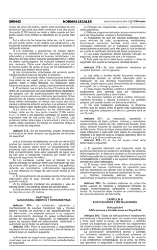 595442 NORMAS LEGALES Jueves 28 de julio de 2016 / El Peruano
mayor de cinco (5) metros, deben estar provistas de una
protección tipo jaula que debe comenzar a los dos punto
cincuenta (2.50) metros del suelo y debe superar en cero
punto nueve (0.9) metros la estructura en su punto más
alto.
h) La altura de las barandas debe ser, por lo menos,
de uno punto veinte (1.20) metros con pasamanos. Las
escaleras metálicas deberán estar pintadas de acuerdo al
código de colores.
i) Los andamios y plataformas de trabajo deben
ser construidos sólidamente con barandas protectoras
adecuadas y conservadas en buenas condiciones. Los
tablones del piso deben armarse apropiadamente y éstos
no deben sobrecargarse. Se colocará rodapiés cuando
sea necesario. Debe estar diseñado para soportar por
lo menos cuatro (4) veces el peso de los trabajadores y
materiales que estarán sobre éstos.
j) Los componentes individuales del andamio serán
inspeccionados antes de levantar el andamio.
El andamio levantado debe inspeccionarse todos los
días antes de ser usado por si los componentes están
sueltos, faltan o están dañados. Su instalación debe
hacerse sobre piso sólido, parejo y absolutamente estable.
k) El andamio que exceda los tres (3) metros de alto,
debe ser levantado por personal debidamente capacitado,
de acuerdo con las especificaciones del fabricante y
afianzado a una estructura colindante permanente. Si las
plataformas de trabajo consisten en tablones de madera,
éstos deben sobrepasar al menos cero punto dos (0.2)
metros la distancia entre los soportes. Los extremos de los
tablones deben estar atados para impedir que se corran.
l) La altura de la baranda, en las plataformas de
trabajo, debe ser de cero punto noventa (0.90) metros
a un (1) metro y los soportes verticales no deben estar
separados más de dos punto diez (2.10) metros. Los
andamios deben afianzarse a la estructura o muros a los
cuales están adosados. El trabajo en andamios obliga al
uso del arnés de seguridad.
Artículo 373.- En las bocaminas, piques, chimeneas
e inclinados se debe observar las siguientes condiciones
de seguridad:
a) Los inclinados subterráneos con más de veinte (20)
grados con respecto a la horizontal y más de veinte (20)
metros de avance deben tener un compartimiento con
escaleras para permitir el tránsito de los trabajadores.
Este compartimiento debe estar separado de aquél que
se use para el transporte mecánico por medio de un
tabique de seguridad hermético.
b) Las escaleras usadas para el tránsito en las
labores mineras no deberán tener una inclinación de más
de ochenta (80) grados con la horizontal. Los peldaños
deberán ser empotrados, uniformemente espaciados
y a una distancia no mayor de cero punto treinta (0.30)
metros.
c) El compartimiento de escaleras tendrá dimensiones
adecuadas para el paso cómodo de una camilla en
posición vertical.
d) Es obligación mantener las escaleras y vías de
tránsito libres y en perfecto estado de conservación.
e) Las escaleras deberán tener descansos a distancias
no mayores a cinco (5) metros.
CAPÍTULO V
MAQUINARIA, EQUIPOS Y HERRAMIENTAS
Artículo 374.- La instalación, operación y
mantenimiento de equipos mecánicos fijos y móviles
deberá hacerse de acuerdo a las especificaciones de
los fabricantes, con especial atención a su programa
de mantenimiento, descarga de gases contaminantes,
calidad de repuestos y lubricación. El trabajador que
opera los equipos debe ser seleccionado, capacitado y
autorizado por el titular de actividad minera.
Artículo 375.- Para la operatividad y disponibilidad
mecánica de los equipos, maquinarias y herramientas se
deberá tener en cuenta lo siguiente:
a) Mantener las maquinarias, equipos, herramientas y
materiales que se utilice en condiciones estandarizadas
de seguridad.
b) Proteger las maquinarias, equipos y herramientas
adecuadamente.
c)Elaborarprogramasdeinspeccionesymantenimiento
para las maquinarias, equipos y herramientas.
d) Asegurarse de que los equipos peligrosos tales
como winches de izaje, compresoras, ventiladores,
locomotoras, camiones, bombas, entre otros, sean
manejados solamente por el trabajador capacitado y
especialmente autorizado para ello, para lo cual se tendrá
en cuenta el certificado del área de salud ocupacional.
e) Las palas mecánicas deben emplear válvulas de
seguridad antes del ingreso de aire a la máquina.
f) Toda pala mecánica debe tener cadena o cable de
seguridad que sujete la manguera principal de aire.
Artículo 376.- En toda instalación mecánica se
cumplirá, también, con lo siguiente:
a) Las salas o locales donde funcionen máquinas
estacionarias tendrán un tamaño adecuado para la
instalación de sus diversos mecanismos; dejando,
además, amplio espacio para el movimiento del trabajador
encargado de su manejo y reparación.
b) Todo equipo mecánico, eléctrico o electromecánico
estacionario será operado sólo por trabajadores
debidamente capacitados y autorizados.
c) Se colocará carteles en sitios visibles indicando,
mediante leyendas y dibujos ilustrativos, los posibles
peligros que puedan existir y la forma de evitarlos.
d) En toda instalación subterránea, la distancia
mínima que se dejará entre el punto más sobresaliente
de una máquina cualquiera y el techo o paredes será de
un (1) metro.
Artículo 377.- La instalación, operación y
mantenimiento de fajas, polines, motores y reductores,
poleas motoras, poleas de cola, sistema de frenado, entre
otros, deberán hacerse de acuerdo con los estándares
del fabricante. Todas las fajas transportadoras tendrán un
cable interruptor a cada lado para casos de emergencia,
instalado a lo largo de toda su longitud, operativa, libre de
obstáculos y al alcance del operador.
Artículo 378.- En el uso del equipo móvil debe
observarse lo siguiente:
a) El operador efectuará una inspección antes de
ponerlo en operación en cada turno de trabajo. No obstante
dicha inspección, si detectara durante su funcionamiento
defectos que afecten su seguridad, debe detener el equipo
inmediatamente y reportarlo a su superior inmediato para
corregir las fallas detectadas.
b) El equipo móvil debe tener el/los cinturón/es de
seguridad en buenas condiciones de operación para
que los operadores los utilicen todo el tiempo, así como
asientos ergonómicos en buenas condiciones de uso.
c) Tendrán instaladas alarmas de retroceso
automáticas en buenas condiciones de funcionamiento.
Artículo 379.- Se instalará sistemas de protección
contra vuelcos en: tractores y cargadores frontales de
orugas, motoniveladoras, cargadores y tractores de
llantas. Su instalación debe hacerse de conformidad con
las recomendaciones del fabricante.
CAPÍTULO VI
EDIFICACIONES E INSTALACIONES
Subcapítulo I
Edificaciones e Instalaciones en Superficie
Artículo 380.- Todas las edificaciones e instalaciones
permanentes o temporales serán de construcción segura
y firme para evitar el riesgo de desplome, y deberán
cumplir las exigencias que determinen los reglamentos
de construcciones o las normas técnicas respectivas y de
acuerdo a Estudio aprobado por la autoridad competente.
La construcción comprenderá techos y paredes
con suficiente resistencia a condiciones adversas de
lluvia, nieve, hielo, viento y temperatura de acuerdo
a las condiciones climatológicas de la zona, de forma
que garantice la seguridad y salud ocupacional de los
 