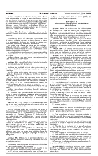595444 NORMAS LEGALES Jueves 28 de julio de 2016 / El Peruano
c) Una estación de abastecimiento de petróleo debe
estar separada de la playa de estacionamiento, contar
con un sistema de control de derrames, ser construida
con materiales no inflamables y contar con dos (2) puertas
de cierre hermético y automático para casos de incendio,
ubicadas a treinta (30) metros a ambos lados del grifo en
la galería principal, para sofocar cualquier tipo de incendio
quitando la presencia de oxígeno o aire.
Artículo 385.- En el uso de tubos para transporte de
petróleo, el titular de actividad minera debe considerar lo
siguiente:
a) Los tubos deben ser fabricados o construidos con
el mínimo estándar en peso de hierro forjado o acero
o su equivalente, teniendo en cuenta su resistencia,
durabilidad, corrosión y resistencia a incendios.
b) Tener una prueba de fugas en las uniones;
utilizando materiales para sellar y unir tubos que cumplan
las normas internacionales de sellos y uniones de tubos
para transporte de combustibles.
c) Los tubos deben ser diseñados, instalados y usados
en concordancia con las especificaciones técnicas del
fabricante.
d) Después de cada uso, drenar completamente los
tubos hasta que queden vacíos.
Artículo 386.- La instalación de un tubo de transporte
de petróleo debe cumplir lo siguiente:
a) Debe ser instalado con el más mínimo riesgo a
daños y sostenido tan bien como para evitar que se afloje
o se caiga.
b) Los tubos deben estar claramente identificados
y pintados de acuerdo al Código de Señales y Colores.
(ANEXO Nº 17).
c) Los tubos deben ser probados antes de ser
utilizados por vez primera y soportar presiones por encima
de una presión atmosférica de trescientos cuarenta y
cinco (345) kPa o de 1,5 veces la máxima presión de
trabajo cualquiera que sea la fuente de presión.
d) Esta prueba se hará durante un mínimo de dos (2)
horas.
e) Las inspecciones a los tubos deberán realizarse
mensualmente.
f) Los tubos para petróleo deben ser instalados sin
cruzar ni pasar a través de playas de estacionamiento
superficiales ni subterráneas, salas de interruptores
eléctricos, depósitos de explosivos o estaciones de
refugio.
Artículo 387.- En la construcción de tanques depósito
que sirven para transferir petróleo a través de tubos, se
debe considerar lo siguiente:
a) Los tanques deben ser construidos de acero y
diseñados en concordancia con lo establecido por el Texto
Único Ordenado de la Ley Orgánica de Hidrocarburos,
aprobada por Decreto Supremo Nº 042-2005-EM,
sus reglamentos, sus modificatorias y demás normas
vigentes aplicables y en concordancia con las normas
internacionales.
b) Deben ser soportados y anclados para prevenir
exceso de concentración de carga, y asegurados en
porciones de soporte en el armazón, asegurando la
mínima exposición al riesgo.
c) Debe tener un tubo respiradero que sobresalga una
longitud no menor de un (1) metro encima del tanque,
colocado para que los gases sean dirigidos fuera de
algún lugar donde no signifiquen un peligro a la salud o
la seguridad.
Artículo 388.- El depósito de petróleo debe tener un
control y protección contra incendios, cumpliendo con los
requisitos siguientes:
a) Tener un medio apropiado de determinar la cantidad
de combustible contenido en el tanque.
b) Estar identificado claramente en cuanto a su
contenido y grado de peligrosidad que representa.
c) El tanque estacionario debe estar rodeado por
un dique que tenga ciento diez por ciento (110%) de
capacidad para contener un derrame.
Subcapítulo III
Edificaciones e Instalaciones en Talleres de
Mantenimiento
Artículo 389.- La construcción de edificaciones
y/o instalaciones para los talleres de mantenimiento
y reparación mecánica deben contar con diseños de
ingeniería, considerando el uso de estructuras metálicas
para las dimensiones de los talleres, en función al tamaño
más grande de la maquinaria utilizada en la mina.
Artículo 390.- Los lugares de trabajo en el taller
de mantenimiento deberán estar adecuadamente
iluminados, ventilados y señalizados. Para trabajos
especializados donde se requiera más iluminación, se
proveerá al trabajador de equipos reflectores y focos
portátiles.
Artículo 391.- Los talleres deberán estar diseñados
y construidos con zonas de ingreso y salida exclusivos
tanto para los trabajadores como para los equipos,
suficientemente amplias y debidamente señalizadas.
Artículo 392.- Las playas de estacionamiento para
reparación o mantenimiento en los talleres deberán ser
amplias, con una capacidad de albergar el mayor número
de equipos que permitan trabajar y circular con seguridad
y comodidad. Las playas de estacionamiento autorizadas
deben ser utilizadas estacionando en reversa, en posición
de “listos para salir”.
Artículo 393.- En todos los casos, está completamente
prohibido el estacionamiento de un vehículo liviano cerca
de los volquetes en mantenimiento o reparación.
Artículo 394.- Los talleres de mantenimiento de equipo
diesel en subsuelo deberán ser construidos en áreas de
roca competente con sus elementos de sostenimiento,
iluminación y ventilación adecuados. Además, deben
cumplir con lo siguiente:
a) Los depósitos de combustible, aceites, grasas
y otros materiales ubicados dentro de los talleres de
mantenimiento deberán estar debidamente protegidos
contra choques e incendios. Los stocks deben limitarse a
lo estrictamente necesario.
b) Evitar los derrames de combustibles, aceites,
grasas y desechos sólidos los que, recogidos, serán
removidos a superficie.
c) En caso de tener la necesidad de contar con
tanques de combustible y servicentro, se deberá elaborar
un protocolo de respuesta a emergencias, el que deberá
ser parte del plan dispuesto en el artículo 148 del presente
Reglamento.
d) Orden y limpieza.
Artículo 395.- Cada servicio subterráneo para playa
de estacionamiento, servicentro y áreas de depósito de
aceite y grasa debe cumplir con lo siguiente:
a) Estar ubicado de tal manera que una explosión o
incendio ocurrido dentro de sus instalaciones tengan un
mínimo efecto sobre otras áreas de trabajo o instalaciones
de la mina.
b) Estar equipado con un sistema supresor automático
que actúe en casos de incendio, correctamente diseñado
e instalado.
c) Además de lo indicado en el párrafo anterior
se deberá disponer en superficie con una central
contraincendios para apoyo inmediato en caso de
emergencias.
d) Tener un piso de concreto con zanja de servicio.
e) Estar equipado con medios para contener escapes
o fugas de combustibles, aceites o grasas incluidos el
uso de receptáculos a prueba de fuego, que puedan ser
removidos de la mina apropiada y adecuadamente.
f) Tener una circulación adecuada para la realización
segura de todo tipo de trabajo.
Artículo 396.- Todo titular de actividad minera deberá
construir un depósito subterráneo para aceites y grasa,
separado del servicio de playa de estacionamiento
subterránea.
 