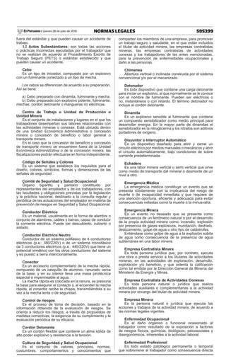 595399NORMAS LEGALESJueves 28 de julio de 2016El Peruano /
fuera del estándar y que pueden causar un accidente de
trabajo.
3.2 Actos Subestándares: son todas las acciones
o prácticas incorrectas ejecutadas por el trabajador que
no se realizan de acuerdo al Procedimiento Escrito de
Trabajo Seguro (PETS) o estándar establecido y que
pueden causar un accidente.
Cebo
Es un tipo de iniciador, compuesto por un explosivo
con un fulminante conectado a un tipo de mecha.
Los cebos se diferencian de acuerdo a su preparación.
Así se tiene:
a) Cebo preparado con dinamita, fulminante y mecha.
b) Cebo preparado con explosivo potente, fulminante,
mechas, cordón detonante o mangueras no eléctricas.
Centro de Trabajo o Unidad de Producción o
Unidad Minera
Es el conjunto de instalaciones y lugares en el que los
trabajadores desempeñan sus labores relacionadas con
las actividades mineras o conexas. Está ubicado dentro
de una Unidad Económica Administrativa o concesión
minera o concesión de beneficio o labor general o
transporte minero.
En el caso que la concesión de beneficio y concesión
de transporte minero se encuentren fuera de la Unidad
Económica Administrativa o de la concesión minera, las
fiscalizaciones podrán efectuarse en forma independiente.
Código de Señales y Colores
Es un sistema que establece los requisitos para el
diseño, colores, símbolos, formas y dimensiones de las
señales de seguridad.
Comité de Seguridad y Salud Ocupacional
Órgano bipartito y paritario constituido por
representantes del empleador y de los trabajadores, con
las facultades y obligaciones previstas por la legislación
y la práctica nacional, destinado a la consulta regular y
periódica de las actuaciones del empleador en materia de
prevención de riesgos en Seguridad y Salud Ocupacional.
Conductor Eléctrico
Es un material, usualmente en la forma de alambre o
conjunto de alambres, cables y barras, capaz de conducir
la corriente eléctrica. Puede ser descubierto, cubierto o
aislado.
Conductor Eléctrico Neutro
Conductor de un sistema polifásico de 4 conductores
eléctricos (p.e.: 380/220V) o de un sistema monofásico
de 3 conductores eléctricos (p.e.: 440/220V) que tiene un
potencial simétrico con los otros conductores del sistema
y es puesto a tierra intencionalmente.
Conector
Es un accesorio complementario de la mecha rápida,
compuesto de un casquillo de aluminio, ranurado cerca
de la base, y en su interior lleva una masa pirotécnica
especial e impermeable al agua.
La mecha rápida es colocada en la ranura, se presiona
la base para asegurar el contacto y, al encender la mecha
rápida, el conector recibe la chispa, transmitiéndola a su
vez a la mecha lenta o de seguridad.
Control de riesgos
Es el proceso de toma de decisión, basado en la
información obtenida de la evaluación de riesgos. Se
orienta a reducir los riesgos, a través de propuestas de
medidas correctivas, la exigencia de su cumplimiento y la
evaluación periódica de su eficacia.
Cordón Detonante
Es un cordón flexible que contiene un alma sólida de
alto poder explosivo y resistencia a la tensión.
Cultura de Seguridad y Salud Ocupacional
Es el conjunto de valores, principios, normas,
costumbres, comportamientos y conocimientos que
comparten los miembros de una empresa, para promover
un trabajo seguro y saludable, en el que están incluidos
el titular de actividad minera, las empresas contratistas
mineras, las empresas contratistas de actividades
conexas y los trabajadores de las antes mencionadas,
para la prevención de enfermedades ocupacionales y
daño a las personas.
Chimenea
Abertura vertical o inclinada construida por el sistema
convencional y/o por el mecanizado.
Detonador
Es todo dispositivo que contiene una carga detonante
para iniciar un explosivo, al que normalmente se le conoce
con el nombre de fulminante. Pueden ser eléctricos o
no, instantáneos o con retardo. El término detonador no
incluye al cordón detonante.
Dinamita
Es un explosivo sensible al fulminante que contiene
un compuesto sensibilizador como medio principal para
desarrollar energía. En la mayor parte de dinamitas el
sensibilizador es la nitroglicerina y los nitratos son aditivos
portadores de oxígeno.
Disyuntor o Interruptor Automático
Es un dispositivo diseñado para abrir y cerrar un
circuito eléctrico por medios manuales o mecánicos y abrir
el circuito automáticamente, bajo condiciones de sobre
corriente predeterminada.
Echadero
Es una labor minera vertical o semi vertical que sirve
como medio de transporte del mineral o desmonte de un
nivel a otro.
Emergencia Médica
La emergencia médica constituye un evento que se
presenta súbitamente con la implicancia del riesgo de
muerte o de incapacidad inmediata y que requiere de
una atención oportuna, eficiente y adecuada para evitar
consecuencias nefastas como la muerte o la minusvalía.
Emergencia Minera
Es un evento no deseado que se presenta como
consecuencia de un fenómeno natural o por el desarrollo
de la propia actividad minera como: incendio, explosión
por presencia de gases explosivos, inundación, deshielo,
deslizamiento, golpe de agua u otro tipo de catástrofes.
Entiéndase como golpe de agua a la explosión súbita
de agua como consecuencia de la presencia de agua
subterránea en una labor minera.
Empresa Contratista Minera
Es toda persona jurídica que, por contrato, ejecuta
una obra o presta servicio a los titulares de actividades
mineras, en las actividades de exploración, desarrollo,
explotación y/o beneficio, y que ostenta la calificación
como tal emitida por la Dirección General de Minería del
Ministerio de Energía y Minas.
Empresa Contratista de Actividades Conexas
Es toda persona natural o jurídica que realiza
actividades auxiliares o complementarias a la actividad
minera por encargo del titular de actividad minera.
Empresa Minera
Es la persona natural o jurídica que ejecuta las
acciones y trabajos de la actividad minera, de acuerdo a
las normas legales vigentes.
Enfermedad Ocupacional
Es el daño orgánico o funcional ocasionado al
trabajador como resultado de la exposición a factores
de riesgos físicos, químicos, biológicos, psicosociales y
disergonómicos, inherentes a la actividad laboral.
Enfermedad Profesional
Es todo estado patológico permanente o temporal
que sobreviene al trabajador como consecuencia directa
 