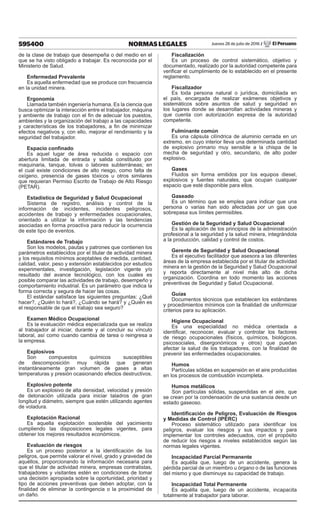 595400 NORMAS LEGALES Jueves 28 de julio de 2016 / El Peruano
de la clase de trabajo que desempeña o del medio en el
que se ha visto obligado a trabajar. Es reconocida por el
Ministerio de Salud.
Enfermedad Prevalente
Es aquella enfermedad que se produce con frecuencia
en la unidad minera.
Ergonomía
Llamada también ingeniería humana. Es la ciencia que
busca optimizar la interacción entre el trabajador, máquina
y ambiente de trabajo con el fin de adecuar los puestos,
ambientes y la organización del trabajo a las capacidades
y características de los trabajadores, a fin de minimizar
efectos negativos y, con ello, mejorar el rendimiento y la
seguridad del trabajador.
Espacio confinado
Es aquel lugar de área reducida o espacio con
abertura limitada de entrada y salida constituido por
maquinaria, tanque, tolvas o labores subterráneas; en
el cual existe condiciones de alto riesgo, como falta de
oxígeno, presencia de gases tóxicos u otros similares
que requieran Permiso Escrito de Trabajo de Alto Riesgo
(PETAR).
Estadística de Seguridad y Salud Ocupacional
Sistema de registro, análisis y control de la
información de incidentes, incidentes peligrosos,
accidentes de trabajo y enfermedades ocupacionales,
orientado a utilizar la información y las tendencias
asociadas en forma proactiva para reducir la ocurrencia
de este tipo de eventos.
Estándares de Trabajo
Son los modelos, pautas y patrones que contienen los
parámetros establecidos por el titular de actividad minera
y los requisitos mínimos aceptables de medida, cantidad,
calidad, valor, peso y extensión establecidos por estudios
experimentales, investigación, legislación vigente y/o
resultado del avance tecnológico, con los cuales es
posible comparar las actividades de trabajo, desempeño y
comportamiento industrial. Es un parámetro que indica la
forma correcta y segura de hacer las cosas.
El estándar satisface las siguientes preguntas: ¿Qué
hacer?, ¿Quién lo hará?, ¿Cuándo se hará? y ¿Quién es
el responsable de que el trabajo sea seguro?
Examen Médico Ocupacional
Es la evaluación médica especializada que se realiza
al trabajador al iniciar, durante y al concluir su vínculo
laboral, así como cuando cambia de tarea o reingresa a
la empresa.
Explosivos
Son compuestos químicos susceptibles
de descomposición muy rápida que generan
instantáneamente gran volumen de gases a altas
temperaturas y presión ocasionando efectos destructivos.
Explosivo potente
Es un explosivo de alta densidad, velocidad y presión
de detonación utilizada para iniciar taladros de gran
longitud y diámetro, siempre que estén utilizando agentes
de voladura.
Explotación Racional
Es aquella explotación sostenible del yacimiento
cumpliendo las disposiciones legales vigentes, para
obtener los mejores resultados económicos.
Evaluación de riesgos
Es un proceso posterior a la identificación de los
peligros, que permite valorar el nivel, grado y gravedad de
aquéllos, proporcionando la información necesaria para
que el titular de actividad minera, empresas contratistas,
trabajadores y visitantes estén en condiciones de tomar
una decisión apropiada sobre la oportunidad, prioridad y
tipo de acciones preventivas que deben adoptar, con la
finalidad de eliminar la contingencia o la proximidad de
un daño.
Fiscalización
Es un proceso de control sistemático, objetivo y
documentado, realizado por la autoridad competente para
verificar el cumplimiento de lo establecido en el presente
reglamento.
Fiscalizador
Es toda persona natural o jurídica, domiciliada en
el país, encargada de realizar exámenes objetivos y
sistemáticos sobre asuntos de salud y seguridad en
los lugares donde se desarrollan actividades mineras y
que cuenta con autorización expresa de la autoridad
competente.
Fulminante común
Es una cápsula cilíndrica de aluminio cerrada en un
extremo, en cuyo interior lleva una determinada cantidad
de explosivo primario muy sensible a la chispa de la
mecha de seguridad y otro, secundario, de alto poder
explosivo.
Gases
Fluidos sin forma emitidos por los equipos diesel,
explosivos y fuentes naturales, que ocupan cualquier
espacio que esté disponible para ellos.
Gaseado
Es un término que se emplea para indicar que una
persona o varias han sido afectadas por un gas que
sobrepasa sus límites permisibles.
Gestión de la Seguridad y Salud Ocupacional
Es la aplicación de los principios de la administración
profesional a la seguridad y la salud minera, integrándola
a la producción, calidad y control de costos.
Gerente de Seguridad y Salud Ocupacional
Es el ejecutivo facilitador que asesora a las diferentes
áreas de la empresa establecida por el titular de actividad
minera en la gestión de la Seguridad y Salud Ocupacional
y reporta directamente al nivel más alto de dicha
organización. Coordina en todo momento las acciones
preventivas de Seguridad y Salud Ocupacional.
Guías
Documentos técnicos que establecen los estándares
y procedimientos mínimos con la finalidad de uniformizar
criterios para su aplicación.
Higiene Ocupacional
Es una especialidad no médica orientada a
identificar, reconocer, evaluar y controlar los factores
de riesgo ocupacionales (físicos, químicos, biológicos,
psicosociales, disergonómicos y otros) que puedan
afectar la salud de los trabajadores, con la finalidad de
prevenir las enfermedades ocupacionales.
Humos
Partículas sólidas en suspensión en el aire producidas
en los procesos de combustión incompleta.
Humos metálicos
Son partículas sólidas, suspendidas en el aire, que
se crean por la condensación de una sustancia desde un
estado gaseoso.
Identificación de Peligros, Evaluación de Riesgos
y Medidas de Control (IPERC)
Proceso sistemático utilizado para identificar los
peligros, evaluar los riesgos y sus impactos y para
implementar los controles adecuados, con el propósito
de reducir los riesgos a niveles establecidos según las
normas legales vigentes.
Incapacidad Parcial Permanente
Es aquélla que, luego de un accidente, genera la
pérdida parcial de un miembro u órgano o de las funciones
del mismo y que disminuye su capacidad de trabajo.
Incapacidad Total Permanente
Es aquélla que, luego de un accidente, incapacita
totalmente al trabajador para laborar.
 